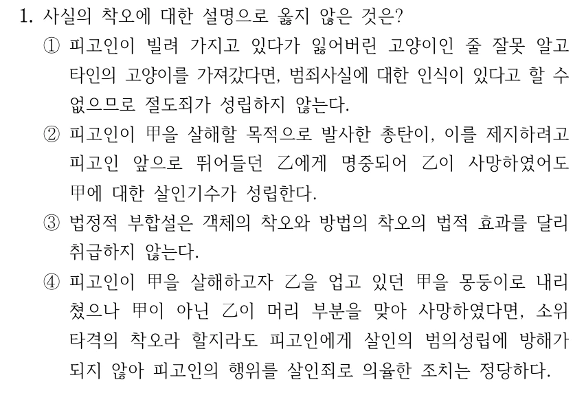 1. 사실의 착오에 대한 설명으로 옳지 않은 것은? ①피고인이 빌려 가지고 있다가 잃어버린 고양이인 줄 잘못 알고 타인의 고양이를 가져갔다면, 범죄사실에 대한 인식이 있다고 할 수 없으므로 절도죄가 성립하지 않는다. ②피고인이 甲을 살해할 목적으로 발사한 총탄이, 이를 제지하려고 피고인 앞으로 뛰어들던 乙에게 명중되어 乙이 사망하였어도 甲에 대한 살인기수가 성립한다. ③법정적 부합설은 객체의 착오와 방법의 착오의 법적 효과를 달리 취급하지 않는다. ④피고인이 甲을 살해하고자 乙을 업고 있던 甲을 몽둥이로 내리 쳤으나 甲이 아닌 乙이 머리 부분을 맞아 사망하였다면, 소위 타격의 착오라 할지라도 피고인에게 살인의 범의성립에 방해가 되지 않아 피고인의 행위를 살인죄로 의율한 조치는 정당하다.