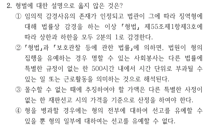 2. 형벌에 대한 설명으로 옳지 않은 것은? ①임의적 감경사유의 존재가 인정되고 법관이 그에 따라 징역형에 대해 법률상 감경을 하는 이상 형법 제55조제1항제3호에 따라 상한과 하한을 모두 2분의 1로 감경한다. ② 형법과 보호관찰 등에 관한 법률에 의하면, 법원이 형의 집행을 유예하는 경우 명할 수 있는 사회봉사는 다른 법률에 특별한 규정이 없는 한 500시간 내에서 시간 단위로 부과될 수 있는 일 또는 근로활동을 의미하는 것으로 해석된다. ③몰수할 수 없는 때에 추징하여야 할 가액은 다른 특별한 사정이 없는 한 재판선고 시의 가격을 기준으로 산정을 하여야 한다. ④형을 병과할 경우에는 형의 전부에 대하여 선고를 유예할 수 있을 뿐 형의 일부에 대하여는 선고를 유예할 수 없다.