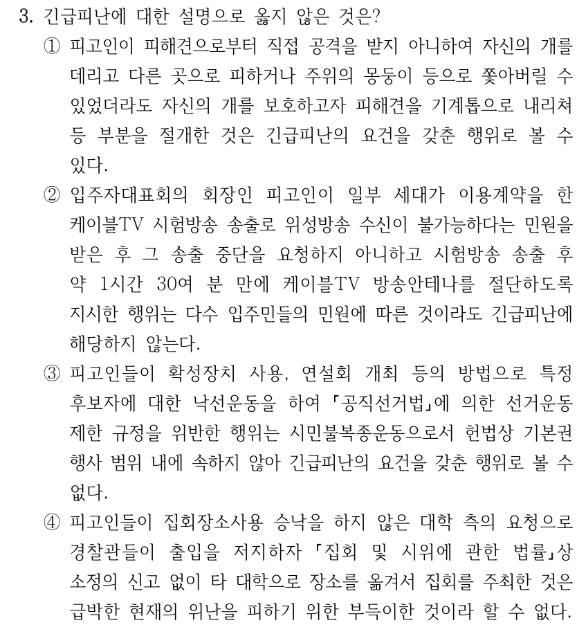 3. 긴급피난에 대한 설명으로 옳지 않은 것은? ①피고인이 피해견으로부터 직접 공격을 받지 아니하여 자신의 개를 데리고 다른 곳으로 피하거나 주위의 몽둥이 등으로 쫓아버릴 수 있었더라도 자신의 개를 보호하고자 피해견을 기계톱으로 내리쳐 등 부분을 절개한 것은 긴급피난의 요건을 갖춘 행위로 볼 수 있다. ②입주자대표회의 회장인 피고인이 일부 세대가 이용계약을 한 케이블TV 시험방송 송출로 위성방송 수신이 불가능하다는 민원을 받은 후 그 송출 중단을 요청하지 아니하고 시험방송 송출 후 약 1시간 30여 분 만에 케이블TV 방송안테나를 절단하도록 지시한 행위는 다수 입주민들의 민원에 따른 것이라도 긴급피난에 해당하지 않는다. ③피고인들이 확성장치 사용, 연설회 개최 등의 방법으로 특정 후보자에 대한 낙선운동을 하여 공직선거법에 의한 선거운동 제한 규정을 위반한 행위는 시민불복종운동으로서 헌법상 기본권 행사 범위 내에 속하지 않아 긴급피난의 요건을 갖춘 행위로 볼 수 없다. ④피고인들이 집회장소사용 승낙을 하지 않은 대학 측의 요청으로 경찰관들이 출입을 저지하자 집회 및 시위에 관한 법률상 소정의 신고 없이 타 대학으로 장소를 옮겨서 집회를 주최한 것은 급박한 현재의 위난을 피하기 위한 부득이한 것이라 할 수 없다.