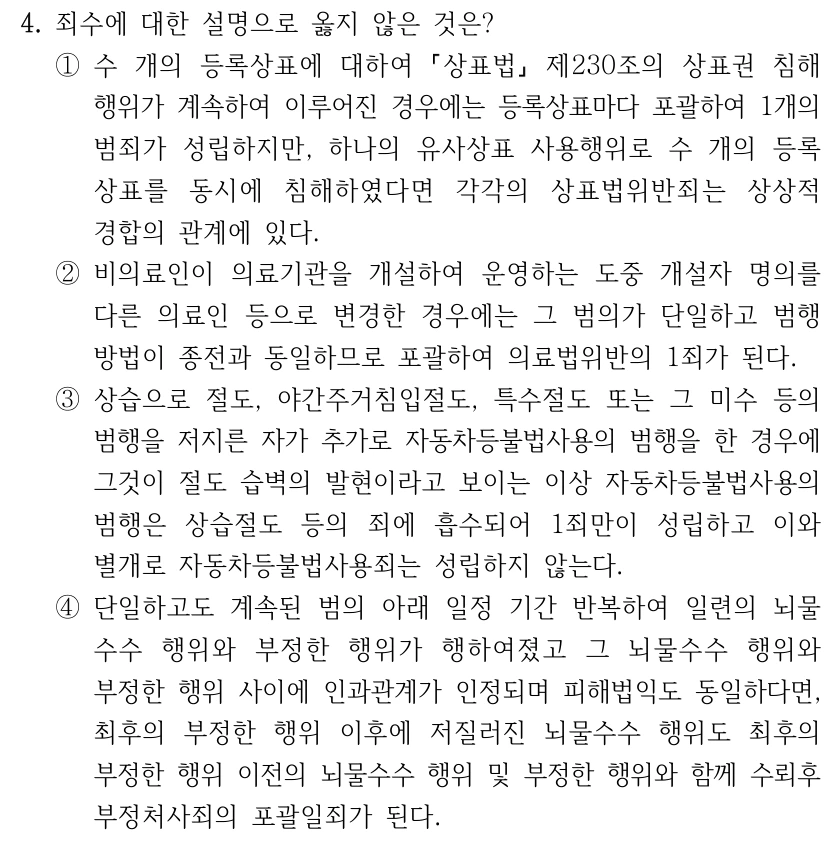 4. 죄수에 대한 설명으로 옳지 않은 것은? ①수 개의 등록상표에 대하여 상표법 제230조의 상표권 침해 행위가 계속하여 이루어진 경우에는 등록상표마다 포괄하여 1개의 범죄가 성립하지만, 하나의 유사상표 사용행위로 수 개의 등록 상표를 동시에 침해하였다면 각각의 상표법위반죄는 상상적 경합의 관계에 있다. ②비의료인이 의료기관을 개설하여 운영하는 도중 개설자 명의를 다른 의료인 등으로 변경한 경우에는 그 범의가 단일하고 범행 방법이 종전과 동일하므로 포괄하여 의료법위반의 1죄가 된다. ③상습으로 절도, 야간주거침입절도, 특수절도 또는 그 미수 등의 범행을 저지른 자가 추가로 자동차등불법사용의 범행을 한 경우에 그것이 절도 습벽의 발현이라고 보이는 이상 자동차등불법사용의 범행은 상습절도 등의 죄에 흡수되어 1죄만이 성립하고 이와 별개로 자동차등불법사용죄는 성립하지 않는다. ④단일하고도 계속된 범의 아래 일정 기간 반복하여 일련의 뇌물 수수 행위와 부정한 행위가 행하여졌고 그 뇌물수수 행위와 부정한 행위 사이에 인과관계가 인정되며 피해법익도 동일하다면, 최후의 부정한 행위 이후에 저질러진 뇌물수수 행위도 최후의 부정한 행위 이전의 뇌물수수 행위 및 부정한 행위와 함께 수뢰후 부정처사죄의 포괄일죄가 된다.