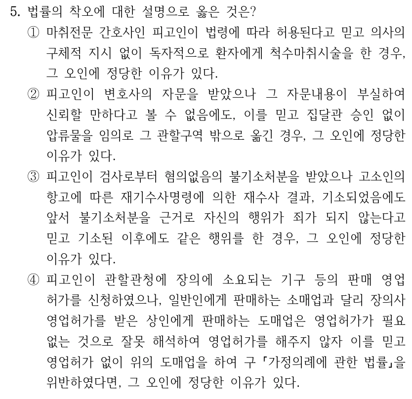 5. 법률의 착오에 대한 설명으로 옳은 것은? ①마취전문 간호사인 피고인이 법령에 따라 허용된다고 믿고 의사의 구체적 지시 없이 독자적으로 환자에게 척수마취시술을 한 경우, 그 오인에 정당한 이유가 있다. ②피고인이 변호사의 자문을 받았으나 그 자문내용이 부실하여 신뢰할 만하다고 볼 수 없음에도, 이를 믿고 집달관 승인 없이 압류물을 임의로 그 관할구역 밖으로 옮긴 경우, 그 오인에 정당한 이유가 있다. ③피고인이 검사로부터 혐의없음의 불기소처분을 받았으나 고소인의 항고에 따른 재기수사명령에 의한 재수사 결과, 기소되었음에도 앞서 불기소처분을 근거로 자신의 행위가 죄가 되지 않는다고 믿고 기소된 이후에도 같은 행위를 한 경우, 그 오인에 정당한 이유가 있다. ④피고인이 관할관청에 장의에 소요되는 기구 등의 판매 영업 허가를 신청하였으나, 일반인에게 판매하는 소매업과 달리 장의사 영업허가를 받은 상인에게 판매하는 도매업은 영업허가가 필요 없는 것으로 잘못 해석하여 영업허가를 해주지 않자 이를 믿고 영업허가 없이 위의 도매업을 하여 구 가정의례에 관한 법률을 위반하였다면, 그 오인에 정당한 이유가 있다.