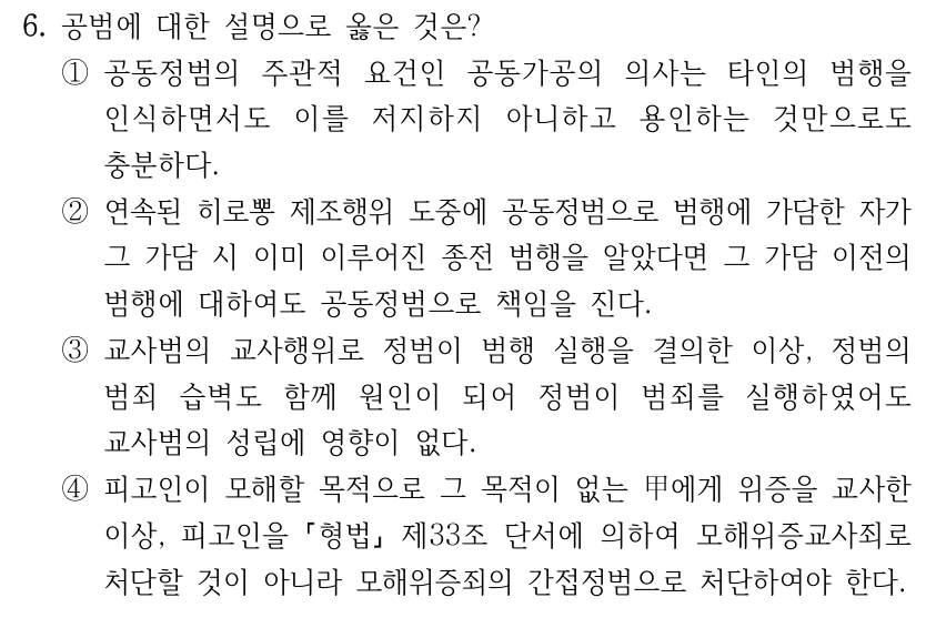 6. 공범에 대한 설명으로 옳은 것은? ①공동정범의 주관적 요건인 공동가공의 의사는 타인의 범행을 인식하면서도 이를 저지하지 아니하고 용인하는 것만으로도 충분하다. ②연속된 히로뽕 제조행위 도중에 공동정범으로 범행에 가담한 자가 그 가담 시 이미 이루어진 종전 범행을 알았다면 그 가담 이전의 범행에 대하여도 공동정범으로 책임을 진다. ③교사범의 교사행위로 정범이 범행 실행을 결의한 이상, 정범의 범죄 습벽도 함께 원인이 되어 정범이 범죄를 실행하였어도 교사범의 성립에 영향이 없다. ④피고인이 모해할 목적으로 그 목적이 없는 甲에게 위증을 교사한 이상, 피고인을 형법 제33조 단서에 의하여 모해위증교사죄로 처단할 것이 아니라 모해위증죄의 간접정범으로 처단하여야 한다.