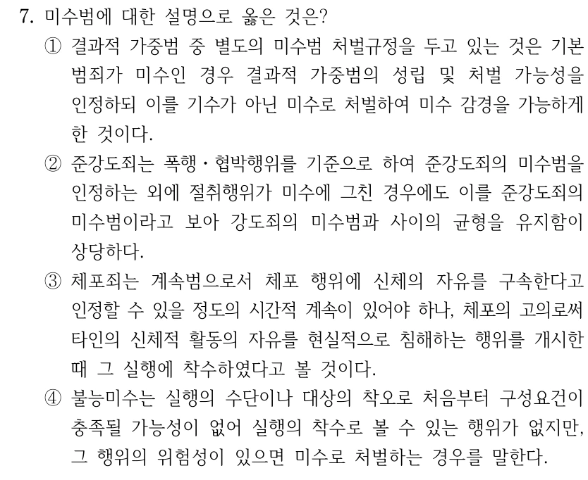7. 미수범에 대한 설명으로 옳은 것은? ①결과적 가중범 중 별도의 미수범 처벌규정을 두고 있는 것은 기본 범죄가 미수인 경우 결과적 가중범의 성립 및 처벌 가능성을 인정하되 이를 기수가 아닌 미수로 처벌하여 미수 감경을 가능하게 한 것이다. ②준강도죄는 폭행ㆍ협박행위를 기준으로 하여 준강도죄의 미수범을 인정하는 외에 절취행위가 미수에 그친 경우에도 이를 준강도죄의 미수범이라고 보아 강도죄의 미수범과 사이의 균형을 유지함이 상당하다. ③체포죄는 계속범으로서 체포 행위에 신체의 자유를 구속한다고 인정할 수 있을 정도의 시간적 계속이 있어야 하나, 체포의 고의로써 타인의 신체적 활동의 자유를 현실적으로 침해하는 행위를 개시한 때 그 실행에 착수하였다고 볼 것이다. ④불능미수는 실행의 수단이나 대상의 착오로 처음부터 구성요건이 충족될 가능성이 없어 실행의 착수로 볼 수 있는 행위가 없지만, 그 행위의 위험성이 있으면 미수로 처벌하는 경우를 말한다.