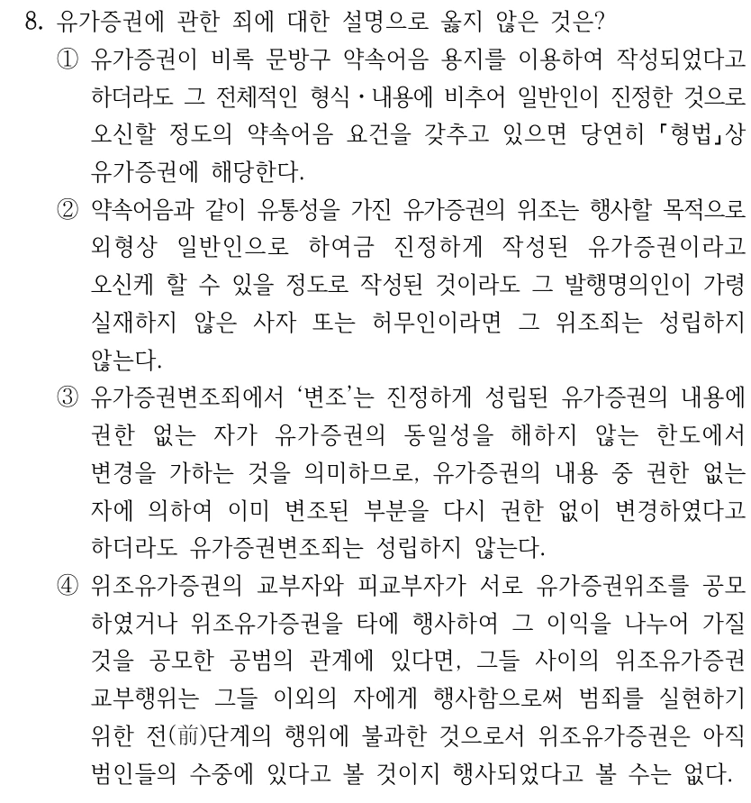 8. 유가증권에 관한 죄에 대한 설명으로 옳지 않은 것은? ①유가증권이 비록 문방구 약속어음 용지를 이용하여 작성되었다고 하더라도 그 전체적인 형식ㆍ내용에 비추어 일반인이 진정한 것으로 오신할 정도의 약속어음 요건을 갖추고 있으면 당연히 형법상 유가증권에 해당한다. ②약속어음과 같이 유통성을 가진 유가증권의 위조는 행사할 목적으로 외형상 일반인으로 하여금 진정하게 작성된 유가증권이라고 오신케 할 수 있을 정도로 작성된 것이라도 그 발행명의인이 가령 실재하지 않은 사자 또는 허무인이라면 그 위조죄는 성립하지 않는다. ③유가증권변조죄에서 ‘변조’는 진정하게 성립된 유가증권의 내용에 권한 없는 자가 유가증권의 동일성을 해하지 않는 한도에서 변경을 가하는 것을 의미하므로, 유가증권의 내용 중 권한 없는 자에 의하여 이미 변조된 부분을 다시 권한 없이 변경하였다고 하더라도 유가증권변조죄는 성립하지 않는다. ④위조유가증권의 교부자와 피교부자가 서로 유가증권위조를 공모 하였거나 위조유가증권을 타에 행사하여 그 이익을 나누어 가질 것을 공모한 공범의 관계에 있다면, 그들 사이의 위조유가증권 교부행위는 그들 이외의 자에게 행사함으로써 범죄를 실현하기 위한 전(前)단계의 행위에 불과한 것으로서 위조유가증권은 아직 범인들의 수중에 있다고 볼 것이지 행사되었다고 볼 수는 없다.
