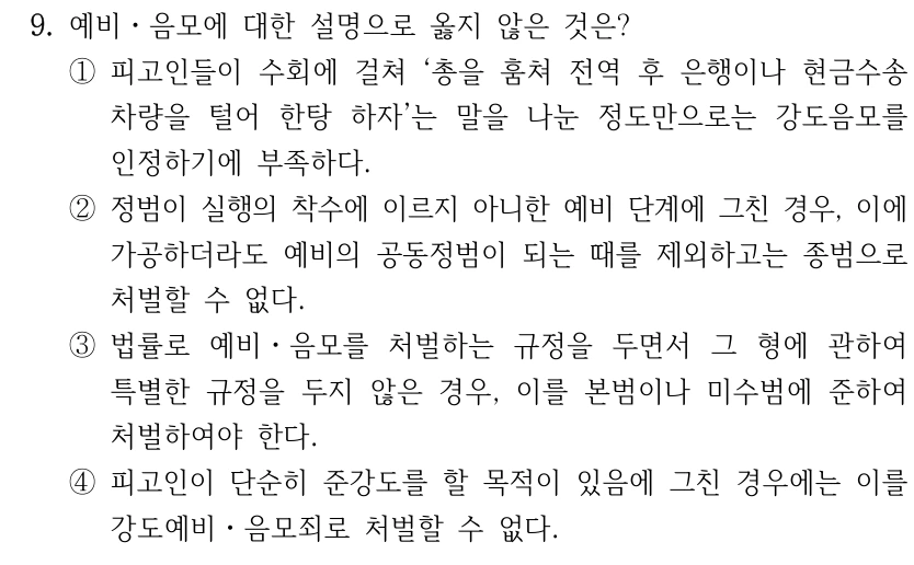 9. 예비ㆍ음모에 대한 설명으로 옳지 않은 것은? ①피고인들이 수회에 걸쳐 ‘총을 훔쳐 전역 후 은행이나 현금수송 차량을 털어 한탕 하자’는 말을 나눈 정도만으로는 강도음모를 인정하기에 부족하다. ②정범이 실행의 착수에 이르지 아니한 예비 단계에 그친 경우, 이에 가공하더라도 예비의 공동정범이 되는 때를 제외하고는 종범으로 처벌할 수 없다. ③법률로 예비ㆍ음모를 처벌하는 규정을 두면서 그 형에 관하여 특별한 규정을 두지 않은 경우, 이를 본범이나 미수범에 준하여 처벌하여야 한다. ④피고인이 단순히 준강도를 할 목적이 있음에 그친 경우에는 이를 강도예비ㆍ음모죄로 처벌할 수 없다.