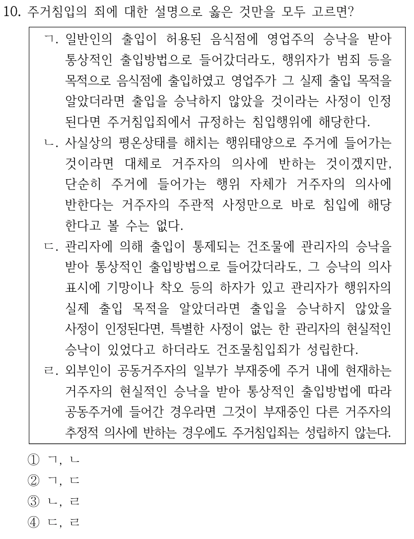 10. 주거침입의 죄에 대한 설명으로 옳은 것만을 모두 고르면? ㄱ. 일반인의 출입이 허용된 음식점에 영업주의 승낙을 받아 통상적인 출입방법으로 들어갔더라도, 행위자가 범죄 등을 목적으로 음식점에 출입하였고 영업주가 그 실제 출입 목적을 알았더라면 출입을 승낙하지 않았을 것이라는 사정이 인정 된다면 주거침입죄에서 규정하는 침입행위에 해당한다. ㄴ. 사실상의 평온상태를 해치는 행위태양으로 주거에 들어가는 것이라면 대체로 거주자의 의사에 반하는 것이겠지만, 단순히 주거에 들어가는 행위 자체가 거주자의 의사에 반한다는 거주자의 주관적 사정만으로 바로 침입에 해당 한다고 볼 수는 없다. ㄷ. 관리자에 의해 출입이 통제되는 건조물에 관리자의 승낙을 받아 통상적인 출입방법으로 들어갔더라도, 그 승낙의 의사 표시에 기망이나 착오 등의 하자가 있고 관리자가 행위자의 실제 출입 목적을 알았더라면 출입을 승낙하지 않았을 사정이 인정된다면, 특별한 사정이 없는 한 관리자의 현실적인 승낙이 있었다고 하더라도 건조물침입죄가 성립한다. ㄹ. 외부인이 공동거주자의 일부가 부재중에 주거 내에 현재하는 거주자의 현실적인 승낙을 받아 통상적인 출입방법에 따라 공동주거에 들어간 경우라면 그것이 부재중인 다른 거주자의 추정적 의사에 반하는 경우에도 주거침입죄는 성립하지 않는다. ①ㄱ, ㄴ ②ㄱ, ㄷ ③ㄴ, ㄹ ④ㄷ, ㄹ