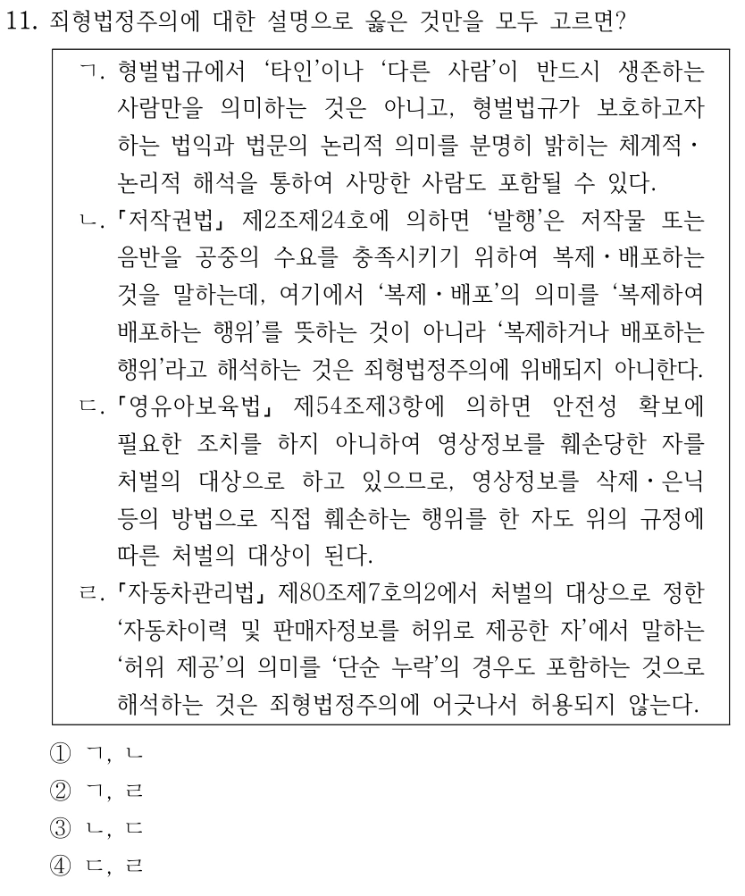 11. 죄형법정주의에 대한 설명으로 옳은 것만을 모두 고르면? ㄱ. 형벌법규에서 ‘타인’이나 ‘다른 사람’이 반드시 생존하는 사람만을 의미하는 것은 아니고, 형벌법규가 보호하고자 하는 법익과 법문의 논리적 의미를 분명히 밝히는 체계적ㆍ 논리적 해석을 통하여 사망한 사람도 포함될 수 있다. ㄴ. 저작권법 제2조제24호에 의하면 ‘발행’은 저작물 또는 음반을 공중의 수요를 충족시키기 위하여 복제ㆍ배포하는 것을 말하는데, 여기에서 ‘복제ㆍ배포’의 의미를 ‘복제하여 배포하는 행위’를 뜻하는 것이 아니라 ‘복제하거나 배포하는 행위’라고 해석하는 것은 죄형법정주의에 위배되지 아니한다. ㄷ. 영유아보육법 제54조제3항에 의하면 안전성 확보에 필요한 조치를 하지 아니하여 영상정보를 훼손당한 자를 처벌의 대상으로 하고 있으므로, 영상정보를 삭제ㆍ은닉 등의 방법으로 직접 훼손하는 행위를 한 자도 위의 규정에 따른 처벌의 대상이 된다. ㄹ. 자동차관리법 제80조제7호의2에서 처벌의 대상으로 정한 ‘자동차이력 및 판매자정보를 허위로 제공한 자’에서 말하는 ‘허위 제공’의 의미를 ‘단순 누락’의 경우도 포함하는 것으로 해석하는 것은 죄형법정주의에 어긋나서 허용되지 않는다. ①ㄱ, ㄴ ②ㄱ, ㄹ ③ㄴ, ㄷ ④ㄷ, ㄹ
