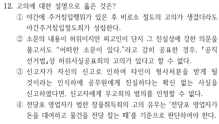 12. 고의에 대한 설명으로 옳은 것은? ①야간에 주거침입행위가 있은 후 비로소 절도의 고의가 생겼더라도 야간주거침입절도죄가 성립한다. ②소문의 내용이 허위이지만 피고인이 단지 그 진실성에 강한 의문을 품고서도 “어떠한 소문이 있다.”라고 감히 공표한 경우, 공직 선거법상 허위사실공표죄의 고의가 있다고 할 수 없다. ③신고자가 자신의 신고로 인하여 타인이 형사처분을 받게 될 것이라는 인식하에 공무원에게 진실하다는 확신 없는 사실을 신고하였다면, 신고자에게 무고죄의 범의를 인정할 수 없다. ④전당포 영업자가 범한 장물취득죄의 고의 유무는 ‘전당포 영업자가 돈을 대여하고 물건을 전당 잡는 때’를 기준으로 판단하여야 한다.