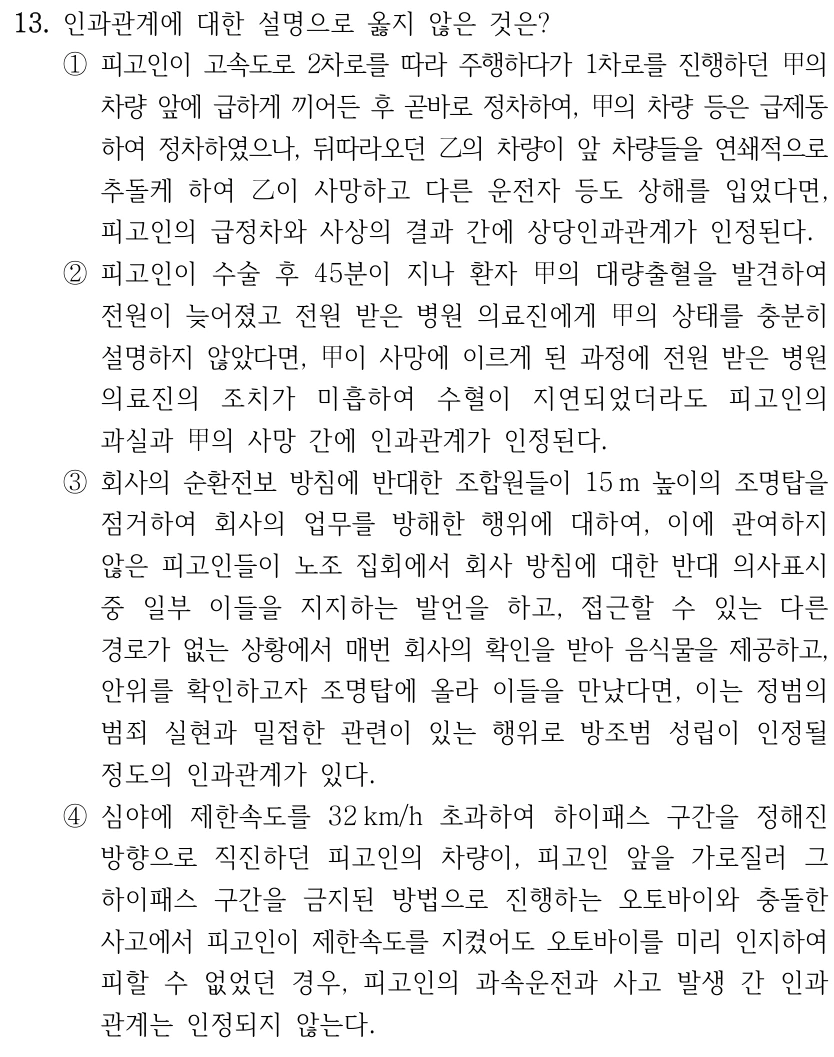 13. 인과관계에 대한 설명으로 옳지 않은 것은? ①피고인이 고속도로 2차로를 따라 주행하다가 1차로를 진행하던 甲의 차량 앞에 급하게 끼어든 후 곧바로 정차하여, 甲의 차량 등은 급제동 하여 정차하였으나, 뒤따라오던 乙의 차량이 앞 차량들을 연쇄적으로 추돌케 하여 乙이 사망하고 다른 운전자 등도 상해를 입었다면, 피고인의 급정차와 사상의 결과 간에 상당인과관계가 인정된다. ②피고인이 수술 후 45분이 지나 환자 甲의 대량출혈을 발견하여 전원이 늦어졌고 전원 받은 병원 의료진에게 甲의 상태를 충분히 설명하지 않았다면, 甲이 사망에 이르게 된 과정에 전원 받은 병원 의료진의 조치가 미흡하여 수혈이 지연되었더라도 피고인의 과실과 甲의 사망 간에 인과관계가 인정된다. ③회사의 순환전보 방침에 반대한 조합원들이 15 m 높이의 조명탑을 점거하여 회사의 업무를 방해한 행위에 대하여, 이에 관여하지 않은 피고인들이 노조 집회에서 회사 방침에 대한 반대 의사표시 중 일부 이들을 지지하는 발언을 하고, 접근할 수 있는 다른 경로가 없는 상황에서 매번 회사의 확인을 받아 음식물을 제공하고, 안위를 확인하고자 조명탑에 올라 이들을 만났다면, 이는 정범의 범죄 실현과 밀접한 관련이 있는 행위로 방조범 성립이 인정될 정도의 인과관계가 있다. ④심야에 제한속도를 32 km/h 초과하여 하이패스 구간을 정해진 방향으로 직진하던 피고인의 차량이, 피고인 앞을 가로질러 그 하이패스 구간을 금지된 방법으로 진행하는 오토바이와 충돌한 사고에서 피고인이 제한속도를 지켰어도 오토바이를 미리 인지하여 피할 수 없었던 경우, 피고인의 과속운전과 사고 발생 간 인과 관계는 인정되지 않는다.