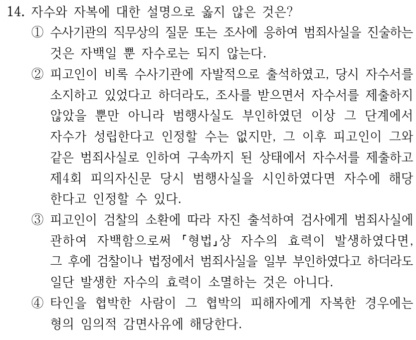 14. 자수와 자복에 대한 설명으로 옳지 않은 것은? ①수사기관의 직무상의 질문 또는 조사에 응하여 범죄사실을 진술하는 것은 자백일 뿐 자수로는 되지 않는다. ②피고인이 비록 수사기관에 자발적으로 출석하였고, 당시 자수서를 소지하고 있었다고 하더라도, 조사를 받으면서 자수서를 제출하지 않았을 뿐만 아니라 범행사실도 부인하였던 이상 그 단계에서 자수가 성립한다고 인정할 수는 없지만, 그 이후 피고인이 그와 같은 범죄사실로 인하여 구속까지 된 상태에서 자수서를 제출하고 제4회 피의자신문 당시 범행사실을 시인하였다면 자수에 해당 한다고 인정할 수 있다. ③피고인이 검찰의 소환에 따라 자진 출석하여 검사에게 범죄사실에 관하여 자백함으로써 형법상 자수의 효력이 발생하였다면, 그 후에 검찰이나 법정에서 범죄사실을 일부 부인하였다고 하더라도 일단 발생한 자수의 효력이 소멸하는 것은 아니다. ④타인을 협박한 사람이 그 협박의 피해자에게 자복한 경우에는 형의 임의적 감면사유에 해당한다.