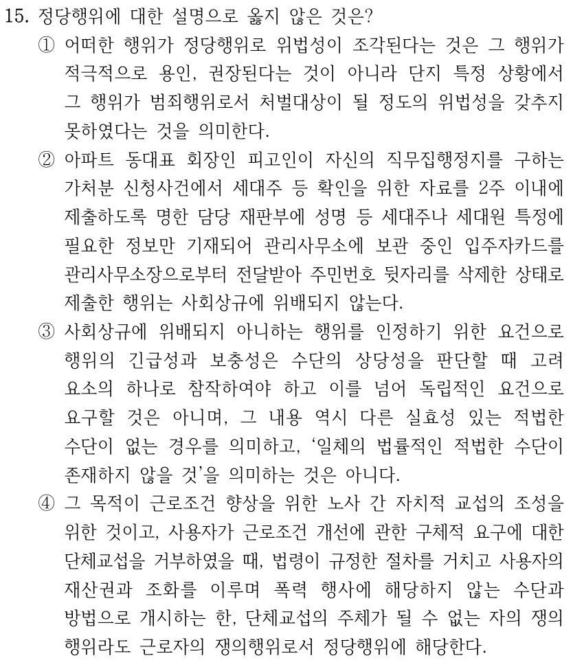 15. 정당행위에 대한 설명으로 옳지 않은 것은? ①어떠한 행위가 정당행위로 위법성이 조각된다는 것은 그 행위가 적극적으로 용인, 권장된다는 것이 아니라 단지 특정 상황에서 그 행위가 범죄행위로서 처벌대상이 될 정도의 위법성을 갖추지 못하였다는 것을 의미한다. ②아파트 동대표 회장인 피고인이 자신의 직무집행정지를 구하는 가처분 신청사건에서 세대주 등 확인을 위한 자료를 2주 이내에 제출하도록 명한 담당 재판부에 성명 등 세대주나 세대원 특정에 필요한 정보만 기재되어 관리사무소에 보관 중인 입주자카드를 관리사무소장으로부터 전달받아 주민번호 뒷자리를 삭제한 상태로 제출한 행위는 사회상규에 위배되지 않는다. ③사회상규에 위배되지 아니하는 행위를 인정하기 위한 요건으로 행위의 긴급성과 보충성은 수단의 상당성을 판단할 때 고려 요소의 하나로 참작하여야 하고 이를 넘어 독립적인 요건으로 요구할 것은 아니며, 그 내용 역시 다른 실효성 있는 적법한 수단이 없는 경우를 의미하고, ‘일체의 법률적인 적법한 수단이 존재하지 않을 것’을 의미하는 것은 아니다. ④그 목적이 근로조건 향상을 위한 노사 간 자치적 교섭의 조성을 위한 것이고, 사용자가 근로조건 개선에 관한 구체적 요구에 대한 단체교섭을 거부하였을 때, 법령이 규정한 절차를 거치고 사용자의 재산권과 조화를 이루며 폭력 행사에 해당하지 않는 수단과 방법으로 개시하는 한, 단체교섭의 주체가 될 수 없는 자의 쟁의 행위라도 근로자의 쟁의행위로서 정당행위에 해당한다.