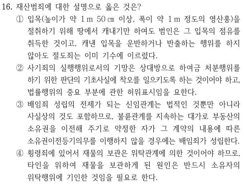 16. 재산범죄에 대한 설명으로 옳은 것은? ①입목(높이가 약 1 m 50 ㎝이상, 폭이 약 1 m 정도의 영산홍)을 절취하기 위해 땅에서 캐내기만 하여도 범인은 그 입목의 점유를 취득한 것이고, 캐낸 입목을 운반하거나 반출하는 행위를 하지 않아도 절도죄는 이미 기수에 이르렀다. ②사기죄의 실행행위로서의 기망은 상대방으로 하여금 처분행위를 하기 위한 판단의 기초사실에 착오를 일으키도록 하는 것이어야 하고, 법률행위의 중요 부분에 관한 허위표시임을 요한다. ③배임죄 성립의 전제가 되는 신임관계는 법적인 것뿐만 아니라 사실상의 것도 포함하므로, 불륜관계를 지속하는 대가로 부동산의 소유권을 이전해 주기로 약정한 자가 그 계약의 내용에 따른 소유권이전등기의무를 이행하지 않을 경우에는 배임죄가 성립한다. ④횡령죄에 있어서 재물의 보관은 위탁관계에 의한 것이어야 하므로, 타인을 위하여 재물을 보관하게 된 원인은 반드시 소유자의 위탁행위에 기인한 것임을 필요로 한다.