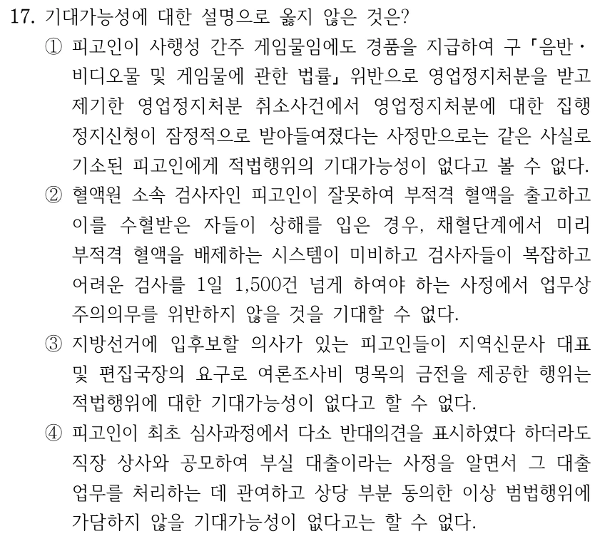 17. 기대가능성에 대한 설명으로 옳지 않은 것은? ①피고인이 사행성 간주 게임물임에도 경품을 지급하여 구 음반ㆍ 비디오물 및 게임물에 관한 법률 위반으로 영업정지처분을 받고 제기한 영업정지처분 취소사건에서 영업정지처분에 대한 집행 정지신청이 잠정적으로 받아들여졌다는 사정만으로는 같은 사실로 기소된 피고인에게 적법행위의 기대가능성이 없다고 볼 수 없다. ②혈액원 소속 검사자인 피고인이 잘못하여 부적격 혈액을 출고하고 이를 수혈받은 자들이 상해를 입은 경우, 채혈단계에서 미리 부적격 혈액을 배제하는 시스템이 미비하고 검사자들이 복잡하고 어려운 검사를 1일 1,500건 넘게 하여야 하는 사정에서 업무상 주의의무를 위반하지 않을 것을 기대할 수 없다. ③지방선거에 입후보할 의사가 있는 피고인들이 지역신문사 대표 및 편집국장의 요구로 여론조사비 명목의 금전을 제공한 행위는 적법행위에 대한 기대가능성이 없다고 할 수 없다. ④피고인이 최초 심사과정에서 다소 반대의견을 표시하였다 하더라도 직장 상사와 공모하여 부실 대출이라는 사정을 알면서 그 대출 업무를 처리하는 데 관여하고 상당 부분 동의한 이상 범법행위에 가담하지 않을 기대가능성이 없다고는 할 수 없다.
