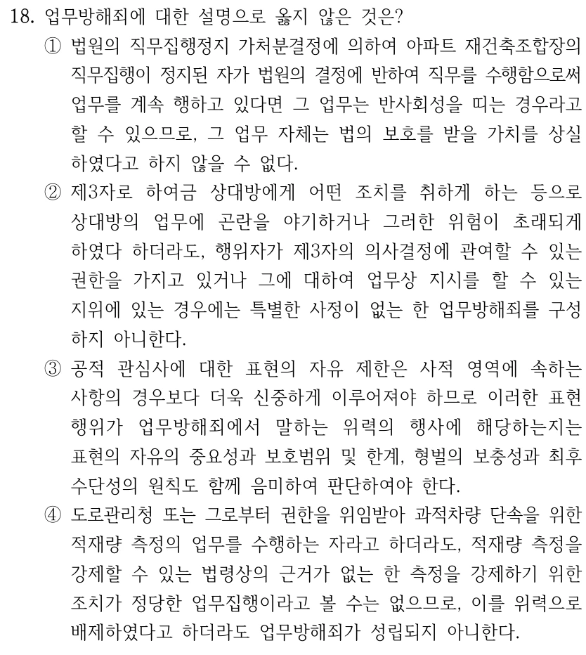 18. 업무방해죄에 대한 설명으로 옳지 않은 것은? ①법원의 직무집행정지 가처분결정에 의하여 아파트 재건축조합장의 직무집행이 정지된 자가 법원의 결정에 반하여 직무를 수행함으로써 업무를 계속 행하고 있다면 그 업무는 반사회성을 띠는 경우라고 할 수 있으므로, 그 업무 자체는 법의 보호를 받을 가치를 상실 하였다고 하지 않을 수 없다. ②제3자로 하여금 상대방에게 어떤 조치를 취하게 하는 등으로 상대방의 업무에 곤란을 야기하거나 그러한 위험이 초래되게 하였다 하더라도, 행위자가 제3자의 의사결정에 관여할 수 있는 권한을 가지고 있거나 그에 대하여 업무상 지시를 할 수 있는 지위에 있는 경우에는 특별한 사정이 없는 한 업무방해죄를 구성 하지 아니한다. ③공적 관심사에 대한 표현의 자유 제한은 사적 영역에 속하는 사항의 경우보다 더욱 신중하게 이루어져야 하므로 이러한 표현 행위가 업무방해죄에서 말하는 위력의 행사에 해당하는지는 표현의 자유의 중요성과 보호범위 및 한계, 형벌의 보충성과 최후 수단성의 원칙도 함께 음미하여 판단하여야 한다. ④도로관리청 또는 그로부터 권한을 위임받아 과적차량 단속을 위한 적재량 측정의 업무를 수행하는 자라고 하더라도, 적재량 측정을 강제할 수 있는 법령상의 근거가 없는 한 측정을 강제하기 위한 조치가 정당한 업무집행이라고 볼 수는 없으므로, 이를 위력으로 배제하였다고 하더라도 업무방해죄가 성립되지 아니한다.