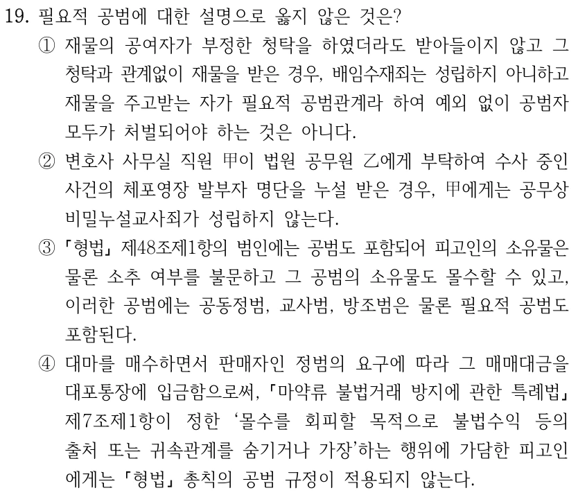 19. 필요적 공범에 대한 설명으로 옳지 않은 것은? ①재물의 공여자가 부정한 청탁을 하였더라도 받아들이지 않고 그 청탁과 관계없이 재물을 받은 경우, 배임수재죄는 성립하지 아니하고 재물을 주고받는 자가 필요적 공범관계라 하여 예외 없이 공범자 모두가 처벌되어야 하는 것은 아니다. ②변호사 사무실 직원 甲이 법원 공무원 乙에게 부탁하여 수사 중인 사건의 체포영장 발부자 명단을 누설 받은 경우, 甲에게는 공무상 비밀누설교사죄가 성립하지 않는다. ③ 형법 제48조제1항의 범인에는 공범도 포함되어 피고인의 소유물은 물론 소추 여부를 불문하고 그 공범의 소유물도 몰수할 수 있고, 이러한 공범에는 공동정범, 교사범, 방조범은 물론 필요적 공범도 포함된다. ④대마를 매수하면서 판매자인 정범의 요구에 따라 그 매매대금을 대포통장에 입금함으로써, 마약류 불법거래 방지에 관한 특례법 제7조제1항이 정한 ‘몰수를 회피할 목적으로 불법수익 등의 출처 또는 귀속관계를 숨기거나 가장’하는 행위에 가담한 피고인 에게는 형법 총칙의 공범 규정이 적용되지 않는다.