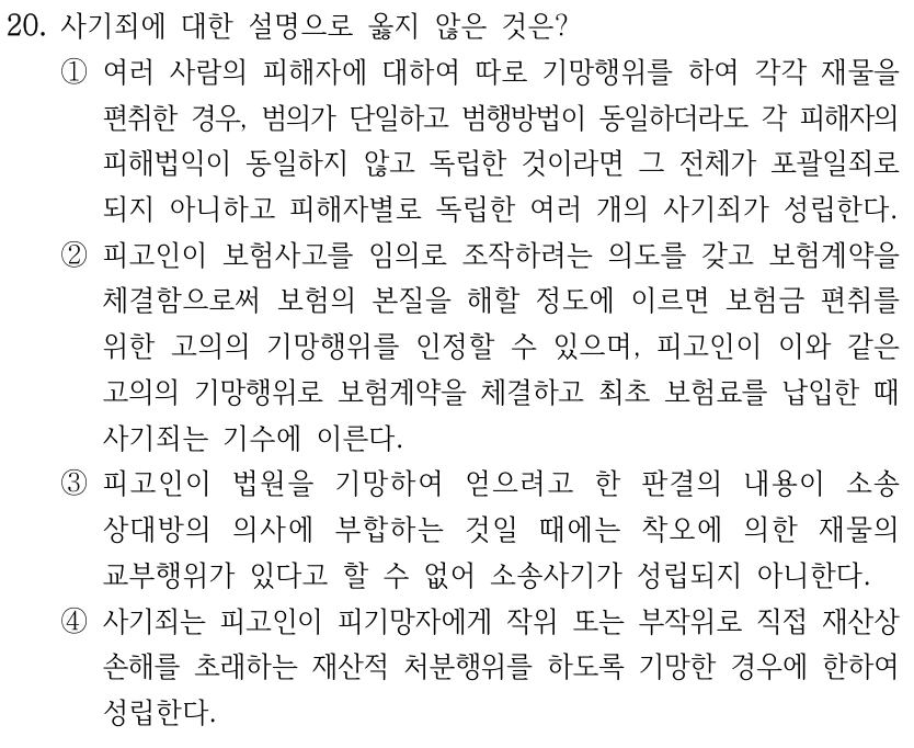 20. 사기죄에 대한 설명으로 옳지 않은 것은? ①여러 사람의 피해자에 대하여 따로 기망행위를 하여 각각 재물을 편취한 경우, 범의가 단일하고 범행방법이 동일하더라도 각 피해자의 피해법익이 동일하지 않고 독립한 것이라면 그 전체가 포괄일죄로 되지 아니하고 피해자별로 독립한 여러 개의 사기죄가 성립한다. ②피고인이 보험사고를 임의로 조작하려는 의도를 갖고 보험계약을 체결함으로써 보험의 본질을 해할 정도에 이르면 보험금 편취를 위한 고의의 기망행위를 인정할 수 있으며, 피고인이 이와 같은 고의의 기망행위로 보험계약을 체결하고 최초 보험료를 납입한 때 사기죄는 기수에 이른다. ③피고인이 법원을 기망하여 얻으려고 한 판결의 내용이 소송 상대방의 의사에 부합하는 것일 때에는 착오에 의한 재물의 교부행위가 있다고 할 수 없어 소송사기가 성립되지 아니한다. ④사기죄는 피고인이 피기망자에게 작위 또는 부작위로 직접 재산상 손해를 초래하는 재산적 처분행위를 하도록 기망한 경우에 한하여 성립한다.