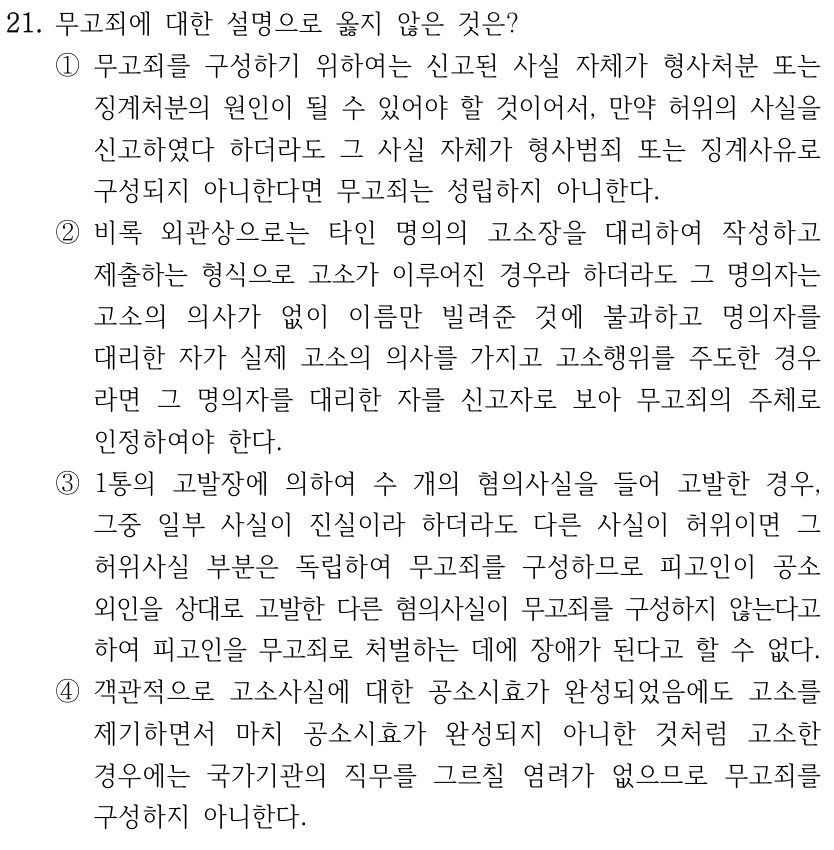 21. 무고죄에 대한 설명으로 옳지 않은 것은? ①무고죄를 구성하기 위하여는 신고된 사실 자체가 형사처분 또는 징계처분의 원인이 될 수 있어야 할 것이어서, 만약 허위의 사실을 신고하였다 하더라도 그 사실 자체가 형사범죄 또는 징계사유로 구성되지 아니한다면 무고죄는 성립하지 아니한다. ②비록 외관상으로는 타인 명의의 고소장을 대리하여 작성하고 제출하는 형식으로 고소가 이루어진 경우라 하더라도 그 명의자는 고소의 의사가 없이 이름만 빌려준 것에 불과하고 명의자를 대리한 자가 실제 고소의 의사를 가지고 고소행위를 주도한 경우 라면 그 명의자를 대리한 자를 신고자로 보아 무고죄의 주체로 인정하여야 한다. ③1통의 고발장에 의하여 수 개의 혐의사실을 들어 고발한 경우, 그중 일부 사실이 진실이라 하더라도 다른 사실이 허위이면 그 허위사실 부분은 독립하여 무고죄를 구성하므로 피고인이 공소 외인을 상대로 고발한 다른 혐의사실이 무고죄를 구성하지 않는다고 하여 피고인을 무고죄로 처벌하는 데에 장애가 된다고 할 수 없다. ④객관적으로 고소사실에 대한 공소시효가 완성되었음에도 고소를 제기하면서 마치 공소시효가 완성되지 아니한 것처럼 고소한 경우에는 국가기관의 직무를 그르칠 염려가 없으므로 무고죄를 구성하지 아니한다.