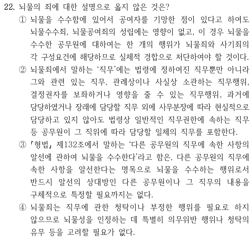 22. 뇌물의 죄에 대한 설명으로 옳지 않은 것은? ①뇌물을 수수함에 있어서 공여자를 기망한 점이 있다고 하여도 뇌물수수죄, 뇌물공여죄의 성립에는 영향이 없고, 이 경우 뇌물을 수수한 공무원에 대하여는 한 개의 행위가 뇌물죄와 사기죄의 각 구성요건에 해당하므로 실체적 경합으로 처단하여야 할 것이다. ②뇌물죄에서 말하는 ‘직무’에는 법령에 정하여진 직무뿐만 아니라 그와 관련 있는 직무, 관례상이나 사실상 소관하는 직무행위, 결정권자를 보좌하거나 영향을 줄 수 있는 직무행위, 과거에 담당하였거나 장래에 담당할 직무 외에 사무분장에 따라 현실적으로 담당하고 있지 않아도 법령상 일반적인 직무권한에 속하는 직무 등 공무원이 그 직위에 따라 담당할 일체의 직무를 포함한다. ③ 형법 제132조에서 말하는 ‘다른 공무원의 직무에 속한 사항의 알선에 관하여 뇌물을 수수한다’라고 함은, 다른 공무원의 직무에 속한 사항을 알선한다는 명목으로 뇌물을 수수하는 행위로서 반드시 알선의 상대방인 다른 공무원이나 그 직무의 내용을 구체적으로 특정할 필요까지는 없다. ④뇌물죄는 직무에 관한 청탁이나 부정한 행위를 필요로 하지 않으므로 뇌물성을 인정하는 데 특별히 의무위반 행위나 청탁의 유무 등을 고려할 필요가 없다.