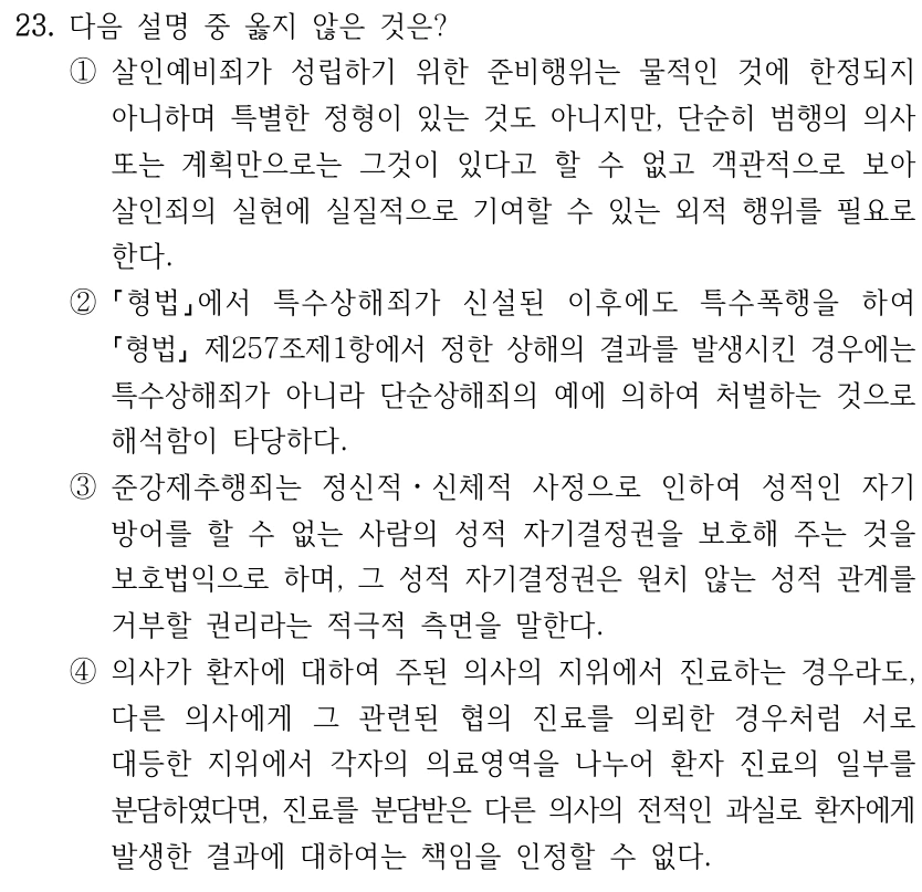 23. 다음 설명 중 옳지 않은 것은? ①살인예비죄가 성립하기 위한 준비행위는 물적인 것에 한정되지 아니하며 특별한 정형이 있는 것도 아니지만, 단순히 범행의 의사 또는 계획만으로는 그것이 있다고 할 수 없고 객관적으로 보아 살인죄의 실현에 실질적으로 기여할 수 있는 외적 행위를 필요로 한다. ② 형법에서 특수상해죄가 신설된 이후에도 특수폭행을 하여 형법 제257조제1항에서 정한 상해의 결과를 발생시킨 경우에는 특수상해죄가 아니라 단순상해죄의 예에 의하여 처벌하는 것으로 해석함이 타당하다. ③준강제추행죄는 정신적ㆍ신체적 사정으로 인하여 성적인 자기 방어를 할 수 없는 사람의 성적 자기결정권을 보호해 주는 것을 보호법익으로 하며, 그 성적 자기결정권은 원치 않는 성적 관계를 거부할 권리라는 적극적 측면을 말한다. ④의사가 환자에 대하여 주된 의사의 지위에서 진료하는 경우라도, 다른 의사에게 그 관련된 협의 진료를 의뢰한 경우처럼 서로 대등한 지위에서 각자의 의료영역을 나누어 환자 진료의 일부를 분담하였다면, 진료를 분담받은 다른 의사의 전적인 과실로 환자에게 발생한 결과에 대하여는 책임을 인정할 수 없다.