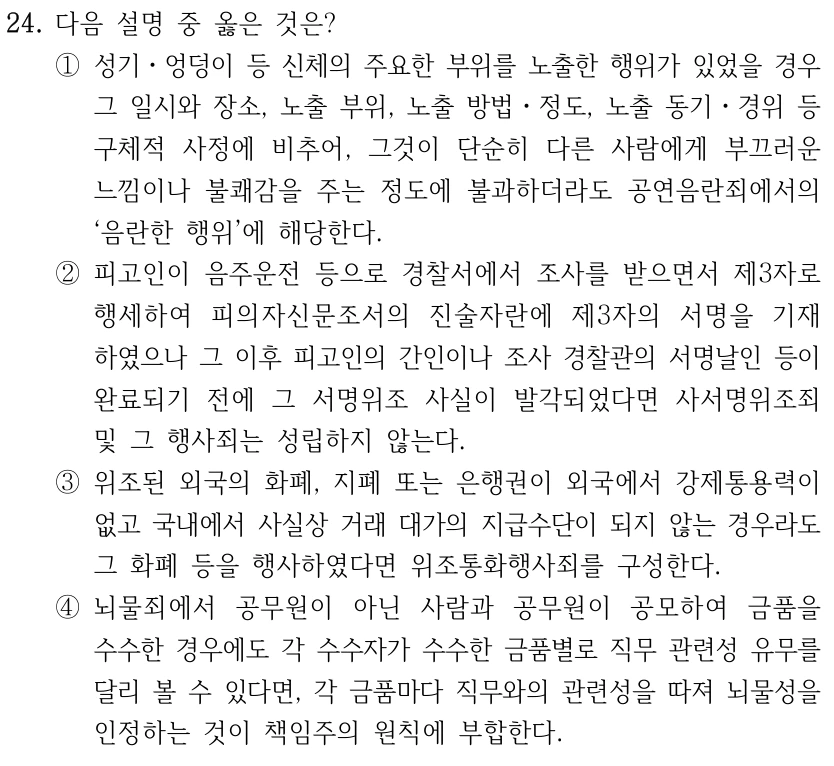 24. 다음 설명 중 옳은 것은? ①성기ㆍ엉덩이 등 신체의 주요한 부위를 노출한 행위가 있었을 경우 그 일시와 장소, 노출 부위, 노출 방법ㆍ정도, 노출 동기ㆍ경위 등 구체적 사정에 비추어, 그것이 단순히 다른 사람에게 부끄러운 느낌이나 불쾌감을 주는 정도에 불과하더라도 공연음란죄에서의 ‘음란한 행위’에 해당한다. ②피고인이 음주운전 등으로 경찰서에서 조사를 받으면서 제3자로 행세하여 피의자신문조서의 진술자란에 제3자의 서명을 기재 하였으나 그 이후 피고인의 간인이나 조사 경찰관의 서명날인 등이 완료되기 전에 그 서명위조 사실이 발각되었다면 사서명위조죄 및 그 행사죄는 성립하지 않는다. ③위조된 외국의 화폐, 지폐 또는 은행권이 외국에서 강제통용력이 없고 국내에서 사실상 거래 대가의 지급수단이 되지 않는 경우라도 그 화폐 등을 행사하였다면 위조통화행사죄를 구성한다. ④뇌물죄에서 공무원이 아닌 사람과 공무원이 공모하여 금품을 수수한 경우에도 각 수수자가 수수한 금품별로 직무 관련성 유무를 달리 볼 수 있다면, 각 금품마다 직무와의 관련성을 따져 뇌물성을 인정하는 것이 책임주의 원칙에 부합한다.