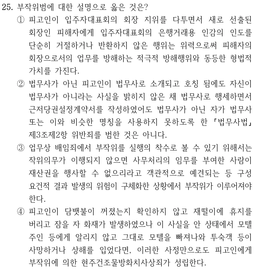 25. 부작위범에 대한 설명으로 옳은 것은? ①피고인이 입주자대표회의 회장 지위를 다투면서 새로 선출된 회장인 피해자에게 입주자대표회의 은행거래용 인감의 인도를 단순히 거절하거나 반환하지 않은 행위는 위력으로써 피해자의 회장으로서의 업무를 방해하는 적극적 방해행위와 동등한 형법적 가치를 가진다. ②법무사가 아닌 피고인이 법무사로 소개되고 호칭 됨에도 자신이 법무사가 아니라는 사실을 밝히지 않은 채 법무사로 행세하면서 근저당권설정계약서를 작성하였어도 법무사가 아닌 자가 법무사 또는 이와 비슷한 명칭을 사용하지 못하도록 한 법무사법 제3조제2항 위반죄를 범한 것은 아니다. ③업무상 배임죄에서 부작위를 실행의 착수로 볼 수 있기 위해서는 작위의무가 이행되지 않으면 사무처리의 임무를 부여한 사람이 재산권을 행사할 수 없으리라고 객관적으로 예견되는 등 구성 요건적 결과 발생의 위험이 구체화한 상황에서 부작위가 이루어져야 한다. ④피고인이 담뱃불이 꺼졌는지 확인하지 않고 재떨이에 휴지를 버리고 잠을 자 화재가 발생하였으나 이 사실을 안 상태에서 모텔 주인 등에게 알리지 않고 그대로 모텔을 빠져나와 투숙객 등이 사망하거나 상해를 입었다면, 이러한 사정만으로도 피고인에게 부작위에 의한 현주건조물방화치사상죄가 성립한다.