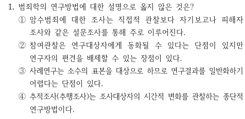 1. 범죄학의 연구방법에 대한 설명으로 옳지 않은 것은? ①암수범죄에 대한 조사는 직접적 관찰보다 자기보고나 피해자 조사와 같은 설문조사를 통해 주로 이루어진다. ②참여관찰은 연구대상자에게 동화될 수 있다는 단점이 있지만 연구자의 편견을 배제할 수 있는 장점이 있다. ③사례연구는 소수의 표본을 대상으로 하므로 연구결과를 일반화하기 어렵다는 단점이 있다. ④추적조사(추행조사)는 조사대상자의 시간적 변화를 관찰하는 종단적 연구방법이다.