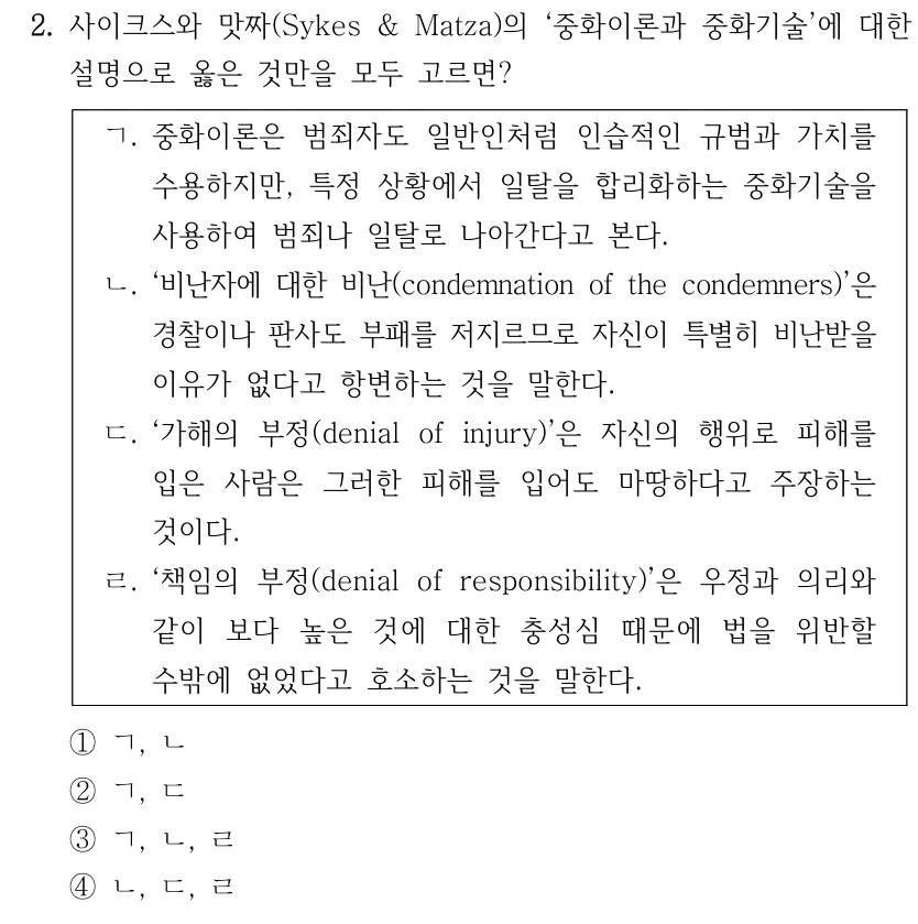 2. 사이크스와 맛짜(Sykes & Matza)의 ‘중화이론과 중화기술’에 대한 설명으로 옳은 것만을 모두 고르면? ㄱ. 중화이론은 범죄자도 일반인처럼 인습적인 규범과 가치를 수용하지만, 특정 상황에서 일탈을 합리화하는 중화기술을 사용하여 범죄나 일탈로 나아간다고 본다. ㄴ. ‘비난자에 대한 비난(condemnation of the condemners)’은 경찰이나 판사도 부패를 저지르므로 자신이 특별히 비난받을 이유가 없다고 항변하는 것을 말한다. ㄷ. ‘가해의 부정(denial of injury)’은 자신의 행위로 피해를 입은 사람은 그러한 피해를 입어도 마땅하다고 주장하는 것이다. ㄹ. ‘책임의 부정(denial of responsibility)’은 우정과 의리와 같이 보다 높은 것에 대한 충성심 때문에 법을 위반할 수밖에 없었다고 호소하는 것을 말한다. ①ㄱ, ㄴ ②ㄱ, ㄷ ③ㄱ, ㄴ, ㄹ ④ㄴ, ㄷ, ㄹ