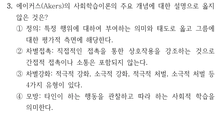 3. 에이커스(Akers)의 사회학습이론의 주요 개념에 대한 설명으로 옳지 않은 것은? ①정의: 특정 행위에 대하여 부여하는 의미와 태도로 옳고 그름에 대한 평가적 측면에 해당한다. ②차별접촉: 직접적인 접촉을 통한 상호작용을 강조하는 것으로 간접적 접촉이나 소통은 포함되지 않는다. ③차별강화: 적극적 강화, 소극적 강화, 적극적 처벌, 소극적 처벌 등 4가지 유형이 있다. ④모방: 타인이 하는 행동을 관찰하고 따라 하는 사회적 학습을 의미한다.