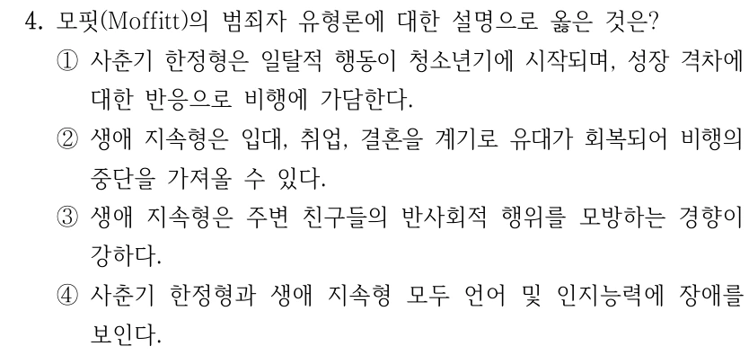 4. 모핏(Moffitt)의 범죄자 유형론에 대한 설명으로 옳은 것은? ①사춘기 한정형은 일탈적 행동이 청소년기에 시작되며, 성장 격차에 대한 반응으로 비행에 가담한다. ②생애 지속형은 입대, 취업, 결혼을 계기로 유대가 회복되어 비행의 중단을 가져올 수 있다. ③생애 지속형은 주변 친구들의 반사회적 행위를 모방하는 경향이 강하다. ④사춘기 한정형과 생애 지속형 모두 언어 및 인지능력에 장애를 보인다.