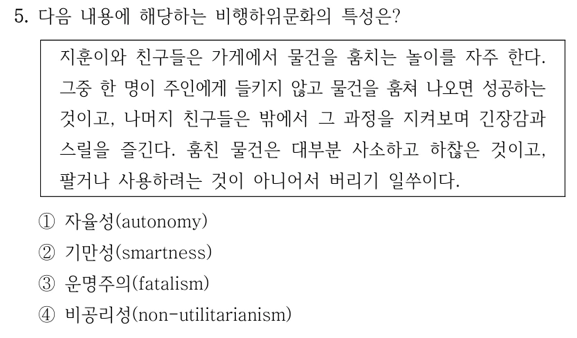 5. 다음 내용에 해당하는 비행하위문화의 특성은? 지훈이와 친구들은 가게에서 물건을 훔치는 놀이를 자주 한다. 그중 한 명이 주인에게 들키지 않고 물건을 훔쳐 나오면 성공하는 것이고, 나머지 친구들은 밖에서 그 과정을 지켜보며 긴장감과 스릴을 즐긴다. 훔친 물건은 대부분 사소하고 하찮은 것이고, 팔거나 사용하려는 것이 아니어서 버리기 일쑤이다. ①자율성(autonomy) ②기만성(smartness) ③운명주의(fatalism) ④비공리성(non-utilitarianism)