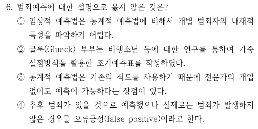 6. 범죄예측에 대한 설명으로 옳지 않은 것은? ①임상적 예측법은 통계적 예측법에 비해서 개별 범죄자의 내재적 특성을 파악하기 어렵다. ②글룩(Glueck) 부부는 비행소년 등에 대한 연구를 통하여 가중 실점방식을 활용한 조기예측표를 작성하였다. ③통계적 예측법은 기존의 척도를 사용하기 때문에 전문가의 개입 없이도 예측이 가능하다는 장점이 있다. ④추후 범죄가 있을 것으로 예측했으나 실제로는 범죄가 발생하지 않은 경우를 오류긍정(false positive)이라고 한다.