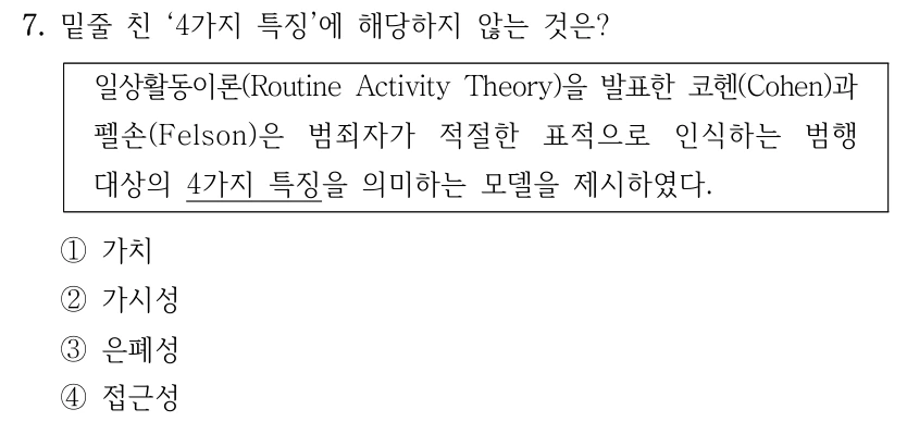 7. 밑줄 친 ‘4가지 특징’에 해당하지 않는 것은? 일상활동이론(Routine Activity Theory)을 발표한 코헨(Cohen)과 펠손(Felson)은 범죄자가 적절한 표적으로 인식하는 범행 대상의 4가지 특징을 의미하는 모델을 제시하였다. ①가치 ②가시성 ③은폐성 ④접근성