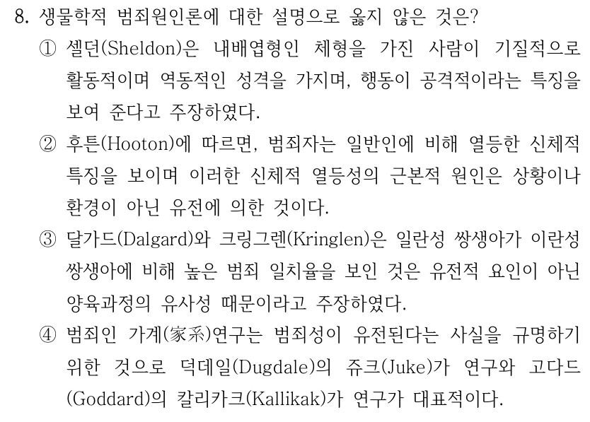 8. 생물학적 범죄원인론에 대한 설명으로 옳지 않은 것은? ①셀던(Sheldon)은 내배엽형인 체형을 가진 사람이 기질적으로 활동적이며 역동적인 성격을 가지며, 행동이 공격적이라는 특징을 보여 준다고 주장하였다. ②후튼(Hooton)에 따르면, 범죄자는 일반인에 비해 열등한 신체적 특징을 보이며 이러한 신체적 열등성의 근본적 원인은 상황이나 환경이 아닌 유전에 의한 것이다. ③달가드(Dalgard)와 크링그렌(Kringlen)은 일란성 쌍생아가 이란성 쌍생아에 비해 높은 범죄 일치율을 보인 것은 유전적 요인이 아닌 양육과정의 유사성 때문이라고 주장하였다. ④범죄인 가계(家系)연구는 범죄성이 유전된다는 사실을 규명하기 위한 것으로 덕데일(Dugdale)의 쥬크(Juke)가 연구와 고다드 (Goddard)의 칼리카크(Kallikak)가 연구가 대표적이다.