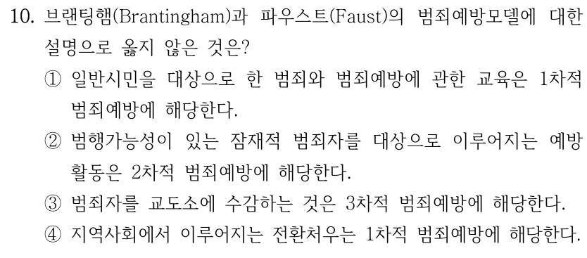 10. 브랜팅햄(Brantingham)과 파우스트(Faust)의 범죄예방모델에 대한 설명으로 옳지 않은 것은? ①일반시민을 대상으로 한 범죄와 범죄예방에 관한 교육은 1차적 범죄예방에 해당한다. ②범행가능성이 있는 잠재적 범죄자를 대상으로 이루어지는 예방 활동은 2차적 범죄예방에 해당한다. ③범죄자를 교도소에 수감하는 것은 3차적 범죄예방에 해당한다. ④지역사회에서 이루어지는 전환처우는 1차적 범죄예방에 해당한다.