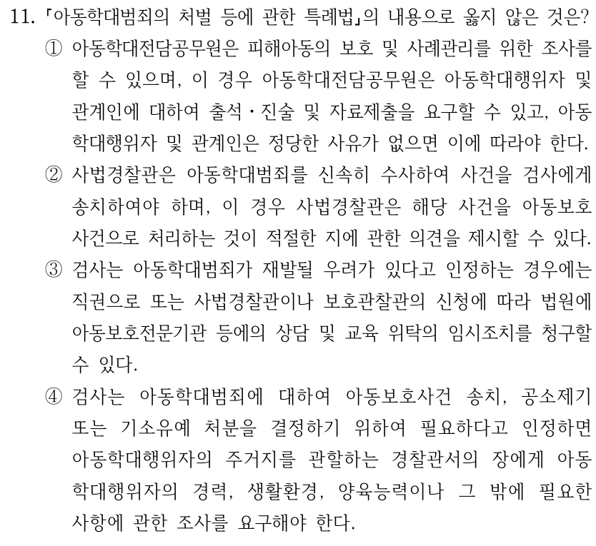 11. 아동학대범죄의 처벌 등에 관한 특례법의 내용으로 옳지 않은 것은? ①아동학대전담공무원은 피해아동의 보호 및 사례관리를 위한 조사를 할 수 있으며, 이 경우 아동학대전담공무원은 아동학대행위자 및 관계인에 대하여 출석ㆍ진술 및 자료제출을 요구할 수 있고, 아동 학대행위자 및 관계인은 정당한 사유가 없으면 이에 따라야 한다. ②사법경찰관은 아동학대범죄를 신속히 수사하여 사건을 검사에게 송치하여야 하며, 이 경우 사법경찰관은 해당 사건을 아동보호 사건으로 처리하는 것이 적절한 지에 관한 의견을 제시할 수 있다. ③검사는 아동학대범죄가 재발될 우려가 있다고 인정하는 경우에는 직권으로 또는 사법경찰관이나 보호관찰관의 신청에 따라 법원에 아동보호전문기관 등에의 상담 및 교육 위탁의 임시조치를 청구할 수 있다. ④검사는 아동학대범죄에 대하여 아동보호사건 송치, 공소제기 또는 기소유예 처분을 결정하기 위하여 필요하다고 인정하면 아동학대행위자의 주거지를 관할하는 경찰관서의 장에게 아동 학대행위자의 경력, 생활환경, 양육능력이나 그 밖에 필요한 사항에 관한 조사를 요구해야 한다.