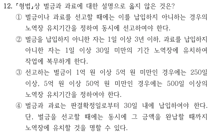 12. 형법상 벌금과 과료에 대한 설명으로 옳지 않은 것은? ①벌금이나 과료를 선고할 때에는 이를 납입하지 아니하는 경우의 노역장 유치기간을 정하여 동시에 선고하여야 한다. ②벌금을 납입하지 아니한 자는 1일 이상 3년 이하, 과료를 납입하지 아니한 자는 1일 이상 30일 미만의 기간 노역장에 유치하여 작업에 복무하게 한다. ③선고하는 벌금이 1억 원 이상 5억 원 미만인 경우에는 250일 이상, 5억 원 이상 50억 원 미만인 경우에는 500일 이상의 노역장 유치기간을 정하여야 한다. ④벌금과 과료는 판결확정일로부터 30일 내에 납입하여야 한다. 단, 벌금을 선고할 때에는 동시에 그 금액을 완납할 때까지 노역장에 유치할 것을 명할 수 있다.