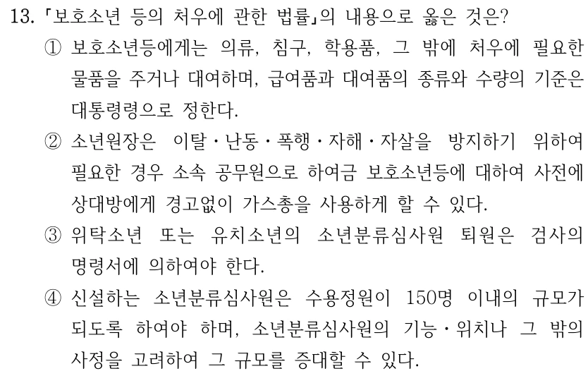 13. 보호소년 등의 처우에 관한 법률의 내용으로 옳은 것은? ①보호소년등에게는 의류, 침구, 학용품, 그 밖에 처우에 필요한 물품을 주거나 대여하며, 급여품과 대여품의 종류와 수량의 기준은 대통령령으로 정한다. ②소년원장은 이탈ㆍ난동ㆍ폭행ㆍ자해ㆍ자살을 방지하기 위하여 필요한 경우 소속 공무원으로 하여금 보호소년등에 대하여 사전에 상대방에게 경고없이 가스총을 사용하게 할 수 있다. ③위탁소년 또는 유치소년의 소년분류심사원 퇴원은 검사의 명령서에 의하여야 한다. ④신설하는 소년분류심사원은 수용정원이 150명 이내의 규모가 되도록 하여야 하며, 소년분류심사원의 기능ㆍ위치나 그 밖의 사정을 고려하여 그 규모를 증대할 수 있다.
