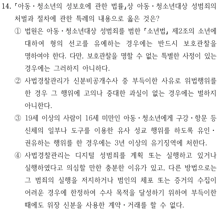 14. 아동ㆍ청소년의 성보호에 관한 법률상 아동ㆍ청소년대상 성범죄의 처벌과 절차에 관한 특례의 내용으로 옳은 것은? ①법원은 아동ㆍ청소년대상 성범죄를 범한 소년법 제2조의 소년에 대하여 형의 선고를 유예하는 경우에는 반드시 보호관찰을 명하여야 한다. 다만, 보호관찰을 명할 수 없는 특별한 사정이 있는 경우에는 그러하지 아니하다. ②사법경찰관리가 신분비공개수사 중 부득이한 사유로 위법행위를 한 경우 그 행위에 고의나 중대한 과실이 없는 경우에는 벌하지 아니한다. ③19세 이상의 사람이 16세 미만인 아동ㆍ청소년에게 구강ㆍ항문 등 신체의 일부나 도구를 이용한 유사 성교 행위를 하도록 유인ㆍ 권유하는 행위를 한 경우에는 3년 이상의 유기징역에 처한다. ④사법경찰관리는 디지털 성범죄를 계획 또는 실행하고 있거나 실행하였다고 의심할 만한 충분한 이유가 있고, 다른 방법으로는 그 범죄의 실행을 저지하거나 범인의 체포 또는 증거의 수집이 어려운 경우에 한정하여 수사 목적을 달성하기 위하여 부득이한 때에도 위장 신분을 사용한 계약ㆍ거래를 할 수 없다.