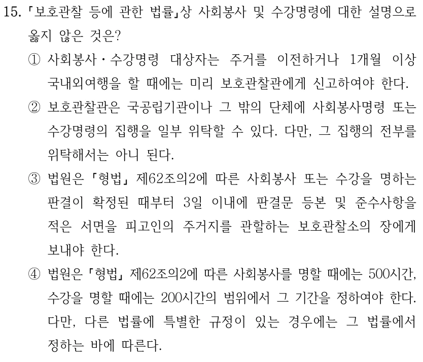 15. 보호관찰 등에 관한 법률상 사회봉사 및 수강명령에 대한 설명으로 옳지 않은 것은? ①사회봉사ㆍ수강명령 대상자는 주거를 이전하거나 1개월 이상 국내외여행을 할 때에는 미리 보호관찰관에게 신고하여야 한다. ②보호관찰관은 국공립기관이나 그 밖의 단체에 사회봉사명령 또는 수강명령의 집행을 일부 위탁할 수 있다. 다만, 그 집행의 전부를 위탁해서는 아니 된다. ③법원은 형법 제62조의2에 따른 사회봉사 또는 수강을 명하는 판결이 확정된 때부터 3일 이내에 판결문 등본 및 준수사항을 적은 서면을 피고인의 주거지를 관할하는 보호관찰소의 장에게 보내야 한다. ④법원은 형법 제62조의2에 따른 사회봉사를 명할 때에는 500시간, 수강을 명할 때에는 200시간의 범위에서 그 기간을 정하여야 한다. 다만, 다른 법률에 특별한 규정이 있는 경우에는 그 법률에서 정하는 바에 따른다.