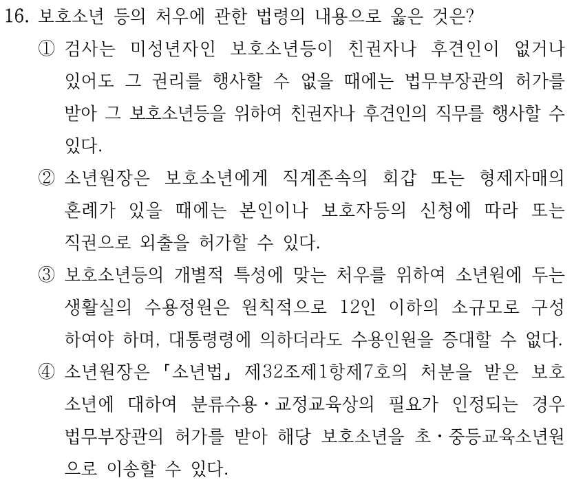16. 보호소년 등의 처우에 관한 법령의 내용으로 옳은 것은? ①검사는 미성년자인 보호소년등이 친권자나 후견인이 없거나 있어도 그 권리를 행사할 수 없을 때에는 법무부장관의 허가를 받아 그 보호소년등을 위하여 친권자나 후견인의 직무를 행사할 수 있다. ②소년원장은 보호소년에게 직계존속의 회갑 또는 형제자매의 혼례가 있을 때에는 본인이나 보호자등의 신청에 따라 또는 직권으로 외출을 허가할 수 있다. ③보호소년등의 개별적 특성에 맞는 처우를 위하여 소년원에 두는 생활실의 수용정원은 원칙적으로 12인 이하의 소규모로 구성 하여야 하며, 대통령령에 의하더라도 수용인원을 증대할 수 없다. ④소년원장은 소년법 제32조제1항제7호의 처분을 받은 보호 소년에 대하여 분류수용ㆍ교정교육상의 필요가 인정되는 경우 법무부장관의 허가를 받아 해당 보호소년을 초ㆍ중등교육소년원 으로 이송할 수 있다.