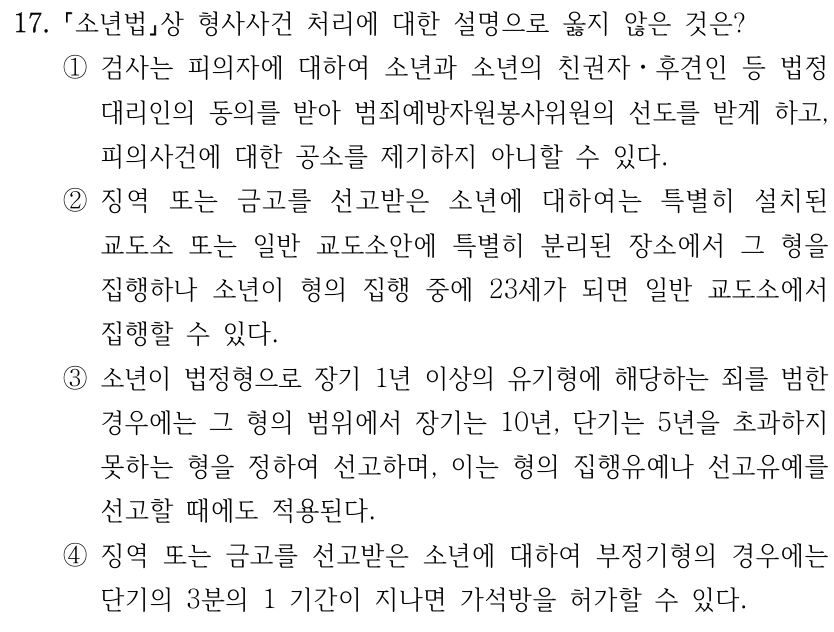 17. 소년법상 형사사건 처리에 대한 설명으로 옳지 않은 것은? ①검사는 피의자에 대하여 소년과 소년의 친권자ㆍ후견인 등 법정 대리인의 동의를 받아 범죄예방자원봉사위원의 선도를 받게 하고, 피의사건에 대한 공소를 제기하지 아니할 수 있다. ②징역 또는 금고를 선고받은 소년에 대하여는 특별히 설치된 교도소 또는 일반 교도소안에 특별히 분리된 장소에서 그 형을 집행하나 소년이 형의 집행 중에 23세가 되면 일반 교도소에서 집행할 수 있다. ③소년이 법정형으로 장기 1년 이상의 유기형에 해당하는 죄를 범한 경우에는 그 형의 범위에서 장기는 10년, 단기는 5년을 초과하지 못하는 형을 정하여 선고하며, 이는 형의 집행유예나 선고유예를 선고할 때에도 적용된다. ④징역 또는 금고를 선고받은 소년에 대하여 부정기형의 경우에는 단기의 3분의 1 기간이 지나면 가석방을 허가할 수 있다.