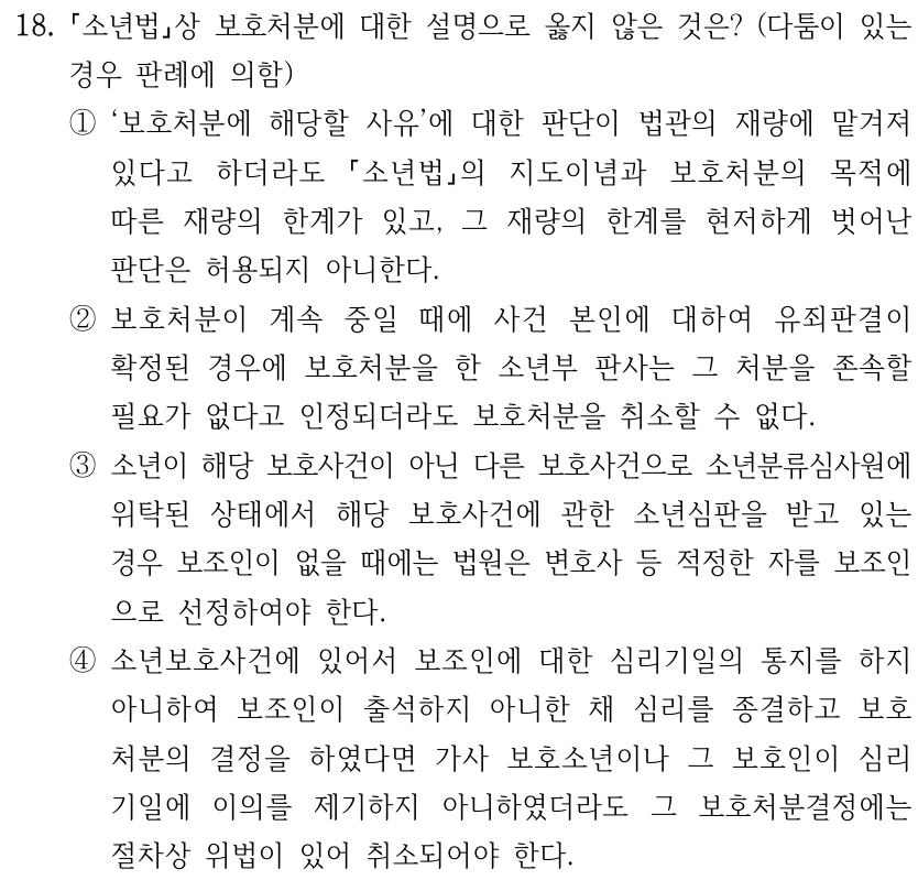 18. 소년법상 보호처분에 대한 설명으로 옳지 않은 것은? (다툼이 있는 경우 판례에 의함) ①‘보호처분에 해당할 사유’에 대한 판단이 법관의 재량에 맡겨져 있다고 하더라도 소년법의 지도이념과 보호처분의 목적에 따른 재량의 한계가 있고, 그 재량의 한계를 현저하게 벗어난 판단은 허용되지 아니한다. ②보호처분이 계속 중일 때에 사건 본인에 대하여 유죄판결이 확정된 경우에 보호처분을 한 소년부 판사는 그 처분을 존속할 필요가 없다고 인정되더라도 보호처분을 취소할 수 없다. ③소년이 해당 보호사건이 아닌 다른 보호사건으로 소년분류심사원에 위탁된 상태에서 해당 보호사건에 관한 소년심판을 받고 있는 경우 보조인이 없을 때에는 법원은 변호사 등 적정한 자를 보조인 으로 선정하여야 한다. ④소년보호사건에 있어서 보조인에 대한 심리기일의 통지를 하지 아니하여 보조인이 출석하지 아니한 채 심리를 종결하고 보호 처분의 결정을 하였다면 가사 보호소년이나 그 보호인이 심리 기일에 이의를 제기하지 아니하였더라도 그 보호처분결정에는 절차상 위법이 있어 취소되어야 한다.