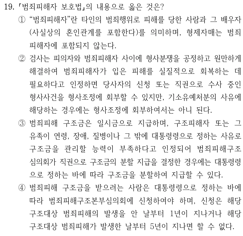 19. 범죄피해자 보호법의 내용으로 옳은 것은? ①“범죄피해자”란 타인의 범죄행위로 피해를 당한 사람과 그 배우자 (사실상의 혼인관계를 포함한다)를 의미하며, 형제자매는 범죄 피해자에 포함되지 않는다. ②검사는 피의자와 범죄피해자 사이에 형사분쟁을 공정하고 원만하게 해결하여 범죄피해자가 입은 피해를 실질적으로 회복하는 데 필요하다고 인정하면 당사자의 신청 또는 직권으로 수사 중인 형사사건을 형사조정에 회부할 수 있지만, 기소유예처분의 사유에 해당하는 경우에는 형사조정에 회부하여서는 아니 된다. ③범죄피해 구조금은 일시금으로 지급하며, 구조피해자 또는 그 유족이 연령, 장애, 질병이나 그 밖에 대통령령으로 정하는 사유로 구조금을 관리할 능력이 부족하다고 인정되어 범죄피해구조 심의회가 직권으로 구조금의 분할 지급을 결정한 경우에는 대통령령 으로 정하는 바에 따라 구조금을 분할하여 지급할 수 있다. ④범죄피해 구조금을 받으려는 사람은 대통령령으로 정하는 바에 따라 범죄피해구조본부심의회에 신청하여야 하며, 신청은 해당 구조대상 범죄피해의 발생을 안 날부터 1년이 지나거나 해당 구조대상 범죄피해가 발생한 날부터 5년이 지나면 할 수 없다.