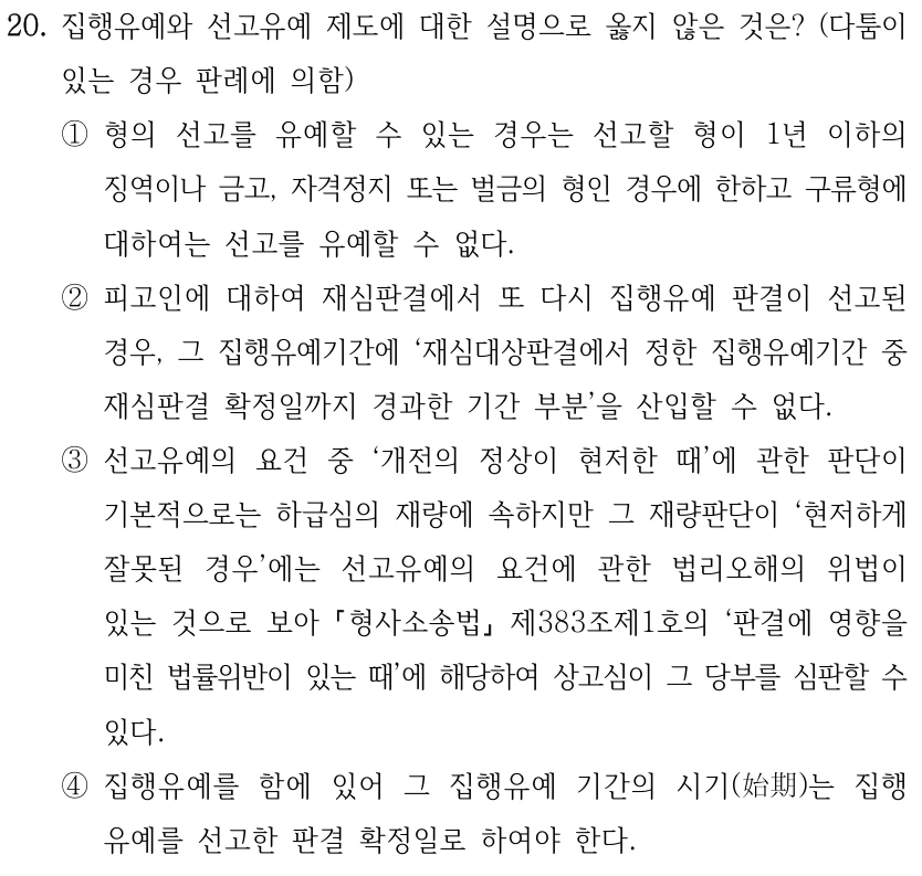 20. 집행유예와 선고유예 제도에 대한 설명으로 옳지 않은 것은? (다툼이 있는 경우 판례에 의함) ①형의 선고를 유예할 수 있는 경우는 선고할 형이 1년 이하의 징역이나 금고, 자격정지 또는 벌금의 형인 경우에 한하고 구류형에 대하여는 선고를 유예할 수 없다. ②피고인에 대하여 재심판결에서 또 다시 집행유예 판결이 선고된 경우, 그 집행유예기간에 ‘재심대상판결에서 정한 집행유예기간 중 재심판결 확정일까지 경과한 기간 부분’을 산입할 수 없다. ③선고유예의 요건 중 ‘개전의 정상이 현저한 때’에 관한 판단이 기본적으로는 하급심의 재량에 속하지만 그 재량판단이 ‘현저하게 잘못된 경우’에는 선고유예의 요건에 관한 법리오해의 위법이 있는 것으로 보아 형사소송법 제383조제1호의 ‘판결에 영향을 미친 법률위반이 있는 때’에 해당하여 상고심이 그 당부를 심판할 수 있다. ④집행유예를 함에 있어 그 집행유예 기간의 시기(始期)는 집행 유예를 선고한 판결 확정일로 하여야 한다.
