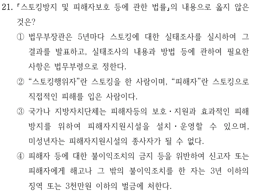 21. 스토킹방지 및 피해자보호 등에 관한 법률의 내용으로 옳지 않은 것은? ①법무부장관은 5년마다 스토킹에 대한 실태조사를 실시하여 그 결과를 발표하고, 실태조사의 내용과 방법 등에 관하여 필요한 사항은 법무부령으로 정한다. ②“스토킹행위자”란 스토킹을 한 사람이며, “피해자”란 스토킹으로 직접적인 피해를 입은 사람이다. ③국가나 지방자치단체는 피해자등의 보호ㆍ지원과 효과적인 피해 방지를 위하여 피해자지원시설을 설치ㆍ운영할 수 있으며, 미성년자는 피해자지원시설의 종사자가 될 수 없다. ④피해자 등에 대한 불이익조치의 금지 등을 위반하여 신고자 또는 피해자에게 해고나 그 밖의 불이익조치를 한 자는 3년 이하의 징역 또는 3천만원 이하의 벌금에 처한다.