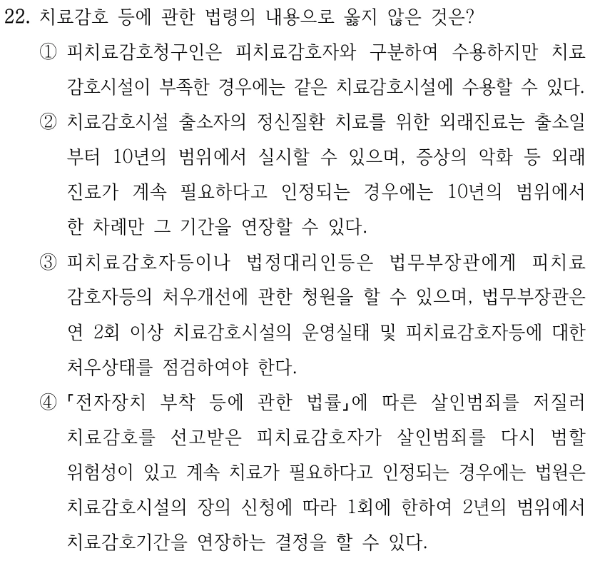 22. 치료감호 등에 관한 법령의 내용으로 옳지 않은 것은? ①피치료감호청구인은 피치료감호자와 구분하여 수용하지만 치료 감호시설이 부족한 경우에는 같은 치료감호시설에 수용할 수 있다. ②치료감호시설 출소자의 정신질환 치료를 위한 외래진료는 출소일 부터 10년의 범위에서 실시할 수 있으며, 증상의 악화 등 외래 진료가 계속 필요하다고 인정되는 경우에는 10년의 범위에서 한 차례만 그 기간을 연장할 수 있다. ③피치료감호자등이나 법정대리인등은 법무부장관에게 피치료 감호자등의 처우개선에 관한 청원을 할 수 있으며, 법무부장관은 연 2회 이상 치료감호시설의 운영실태 및 피치료감호자등에 대한 처우상태를 점검하여야 한다. ④ 전자장치 부착 등에 관한 법률에 따른 살인범죄를 저질러 치료감호를 선고받은 피치료감호자가 살인범죄를 다시 범할 위험성이 있고 계속 치료가 필요하다고 인정되는 경우에는 법원은 치료감호시설의 장의 신청에 따라 1회에 한하여 2년의 범위에서 치료감호기간을 연장하는 결정을 할 수 있다.