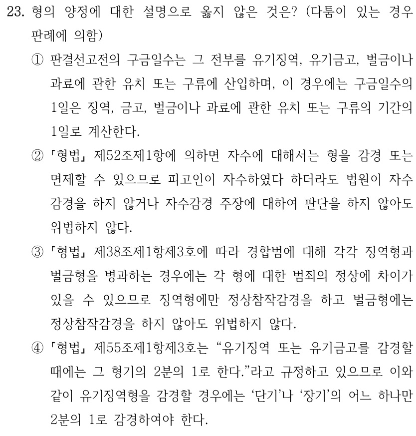 23. 형의 양정에 대한 설명으로 옳지 않은 것은? (다툼이 있는 경우 판례에 의함) ①판결선고전의 구금일수는 그 전부를 유기징역, 유기금고, 벌금이나 과료에 관한 유치 또는 구류에 산입하며, 이 경우에는 구금일수의 1일은 징역, 금고, 벌금이나 과료에 관한 유치 또는 구류의 기간의 1일로 계산한다. ② 형법 제52조제1항에 의하면 자수에 대해서는 형을 감경 또는 면제할 수 있으므로 피고인이 자수하였다 하더라도 법원이 자수 감경을 하지 않거나 자수감경 주장에 대하여 판단을 하지 않아도 위법하지 않다. ③ 형법 제38조제1항제3호에 따라 경합범에 대해 각각 징역형과 벌금형을 병과하는 경우에는 각 형에 대한 범죄의 정상에 차이가 있을 수 있으므로 징역형에만 정상참작감경을 하고 벌금형에는 정상참작감경을 하지 않아도 위법하지 않다. ④ 형법 제55조제1항제3호는 “유기징역 또는 유기금고를 감경할 때에는 그 형기의 2분의 1로 한다.”라고 규정하고 있으므로 이와 같이 유기징역형을 감경할 경우에는 ‘단기’나 ‘장기’의 어느 하나만 2분의 1로 감경하여야 한다.
