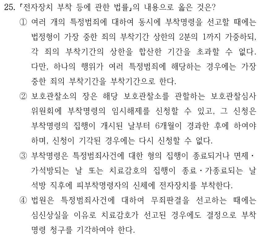 25. 전자장치 부착 등에 관한 법률의 내용으로 옳은 것은? ①여러 개의 특정범죄에 대하여 동시에 부착명령을 선고할 때에는 법정형이 가장 중한 죄의 부착기간 상한의 2분의 1까지 가중하되, 각 죄의 부착기간의 상한을 합산한 기간을 초과할 수 없다. 다만, 하나의 행위가 여러 특정범죄에 해당하는 경우에는 가장 중한 죄의 부착기간을 부착기간으로 한다. ②보호관찰소의 장은 해당 보호관찰소를 관할하는 보호관찰심사 위원회에 부착명령의 임시해제를 신청할 수 있고, 그 신청은 부착명령의 집행이 개시된 날부터 6개월이 경과한 후에 하여야 하며, 신청이 기각된 경우에는 다시 신청할 수 없다. ③부착명령은 특정범죄사건에 대한 형의 집행이 종료되거나 면제ㆍ 가석방되는 날 또는 치료감호의 집행이 종료ㆍ가종료되는 날 석방 직후에 피부착명령자의 신체에 전자장치를 부착한다. ④법원은 특정범죄사건에 대하여 무죄판결을 선고하는 때에는 심신상실을 이유로 치료감호가 선고된 경우에도 결정으로 부착 명령 청구를 기각하여야 한다.
