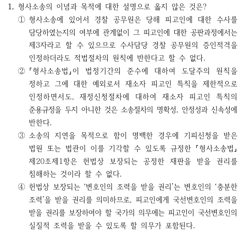 1. 형사소송의 이념과 목적에 대한 설명으로 옳지 않은 것은? ①형사소송에 있어서 경찰 공무원은 당해 피고인에 대한 수사를 담당하였는지의 여부에 관계없이 그 피고인에 대한 공판과정에서는 제3자라고 할 수 있으므로 수사담당 경찰 공무원의 증인적격을 인정하더라도 적법절차의 원칙에 반한다고 할 수 없다. ② 형사소송법이 법정기간의 준수에 대하여 도달주의 원칙을 정하고 그에 대한 예외로서 재소자 피고인 특칙을 제한적으로 인정하면서도, 재정신청절차에 대하여 재소자 피고인 특칙의 준용규정을 두지 아니한 것은 소송절차의 명확성, 안정성과 신속성에 반한다. ③소송의 지연을 목적으로 함이 명백한 경우에 기피신청을 받은 법원 또는 법관이 이를 기각할 수 있도록 규정한 형사소송법 제20조제1항은 헌법상 보장되는 공정한 재판을 받을 권리를 침해하는 것이라 할 수 없다. ④헌법상 보장되는 ‘변호인의 조력을 받을 권리’는 변호인의 ‘충분한 조력’을 받을 권리를 의미하므로, 피고인에게 국선변호인의 조력을 받을 권리를 보장하여야 할 국가의 의무에는 피고인이 국선변호인의 실질적 조력을 받을 수 있도록 할 의무가 포함된다.