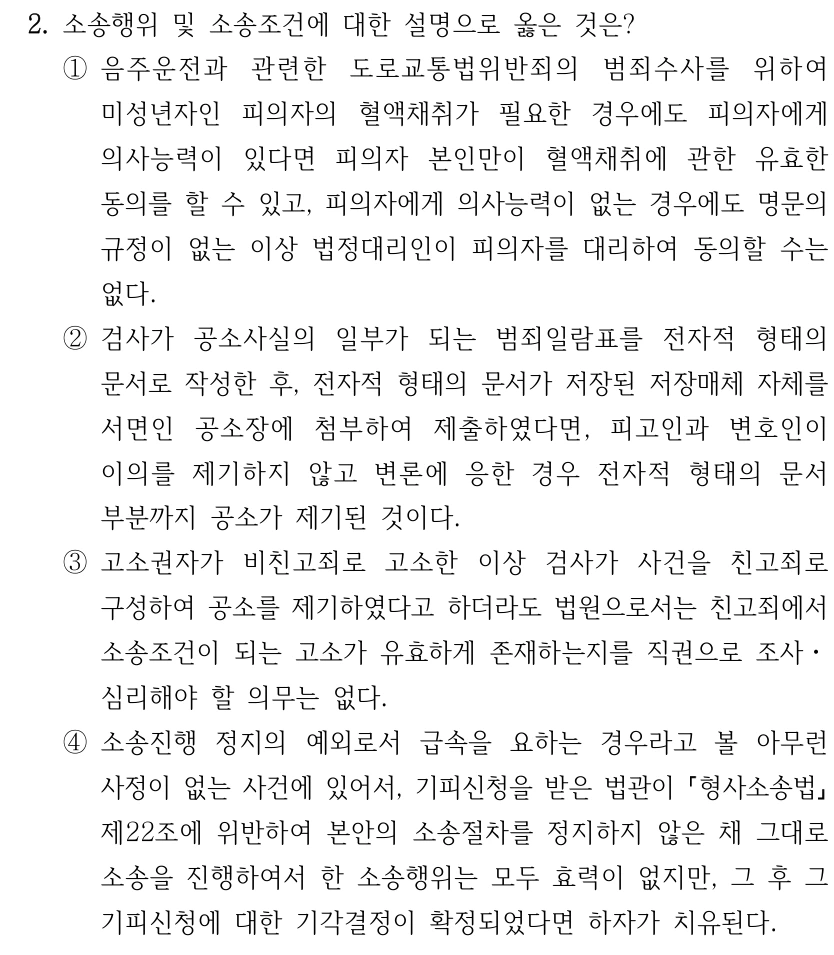 2. 소송행위 및 소송조건에 대한 설명으로 옳은 것은? ①음주운전과 관련한 도로교통법위반죄의 범죄수사를 위하여 미성년자인 피의자의 혈액채취가 필요한 경우에도 피의자에게 의사능력이 있다면 피의자 본인만이 혈액채취에 관한 유효한 동의를 할 수 있고, 피의자에게 의사능력이 없는 경우에도 명문의 규정이 없는 이상 법정대리인이 피의자를 대리하여 동의할 수는 없다. ②검사가 공소사실의 일부가 되는 범죄일람표를 전자적 형태의 문서로 작성한 후, 전자적 형태의 문서가 저장된 저장매체 자체를 서면인 공소장에 첨부하여 제출하였다면, 피고인과 변호인이 이의를 제기하지 않고 변론에 응한 경우 전자적 형태의 문서 부분까지 공소가 제기된 것이다. ③고소권자가 비친고죄로 고소한 이상 검사가 사건을 친고죄로 구성하여 공소를 제기하였다고 하더라도 법원으로서는 친고죄에서 소송조건이 되는 고소가 유효하게 존재하는지를 직권으로 조사ㆍ 심리해야 할 의무는 없다. ④소송진행 정지의 예외로서 급속을 요하는 경우라고 볼 아무런 사정이 없는 사건에 있어서, 기피신청을 받은 법관이 형사소송법 제22조에 위반하여 본안의 소송절차를 정지하지 않은 채 그대로 소송을 진행하여서 한 소송행위는 모두 효력이 없지만, 그 후 그 기피신청에 대한 기각결정이 확정되었다면 하자가 치유된다.